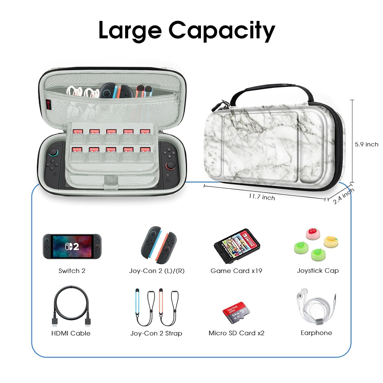Large Capacity

5.9 inch
11.7 inch
2.4 inch

B2
Switch 2
Joy-Con 2 (L)/(R)
Game Card x19
Joystick Cap
SanDisk UN 64GB 8.40
HDMI Cable
Joy-Con 2 Strap
Micro SD Card x2
Earphone