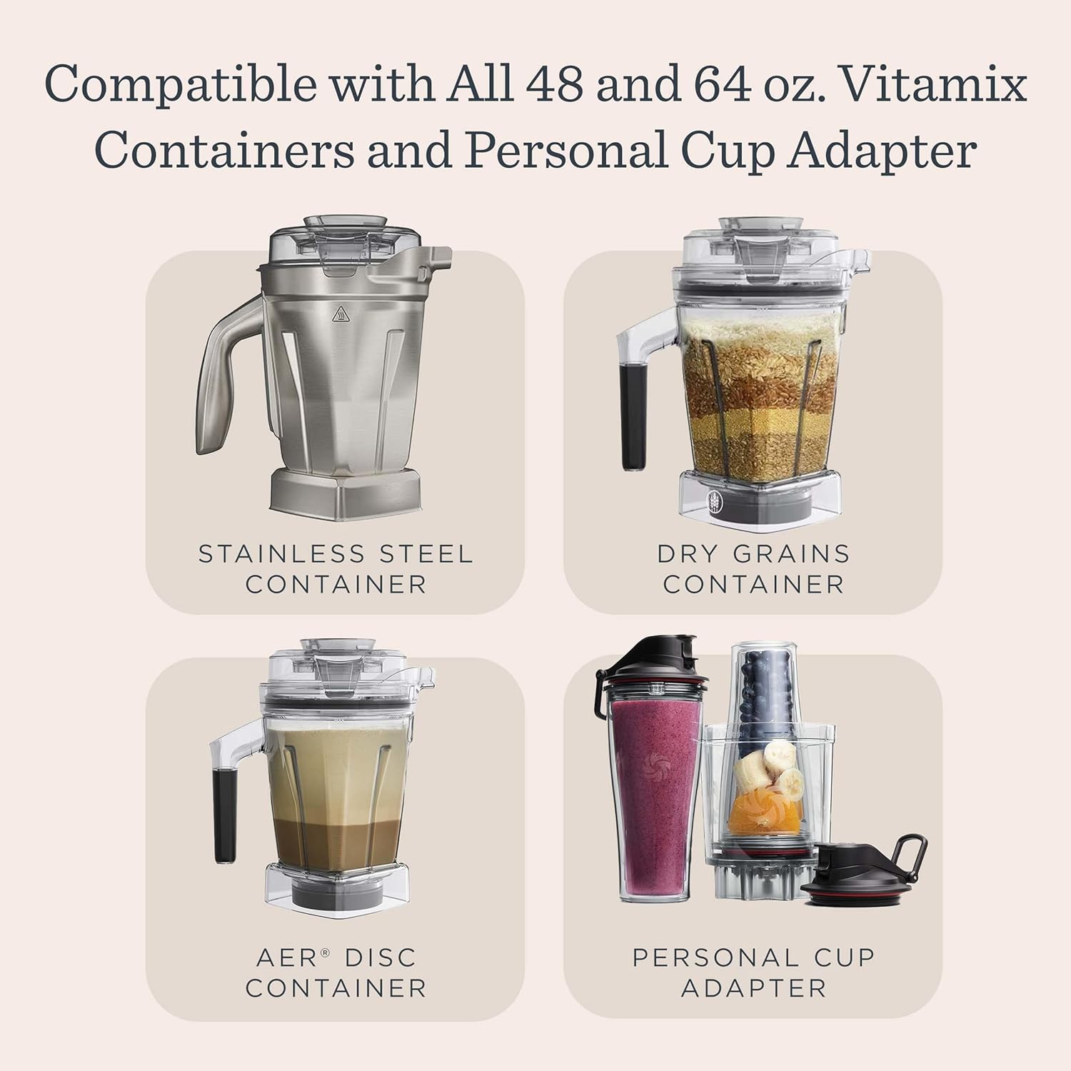 Compatible with All 48 and 64 oz. Vitamix Containers and Personal Cup Adapter

- STAINLESS STEEL CONTAINER
- DRY GRAINS CONTAINER
- AER® DISC CONTAINER
- PERSONAL CUP ADAPTER