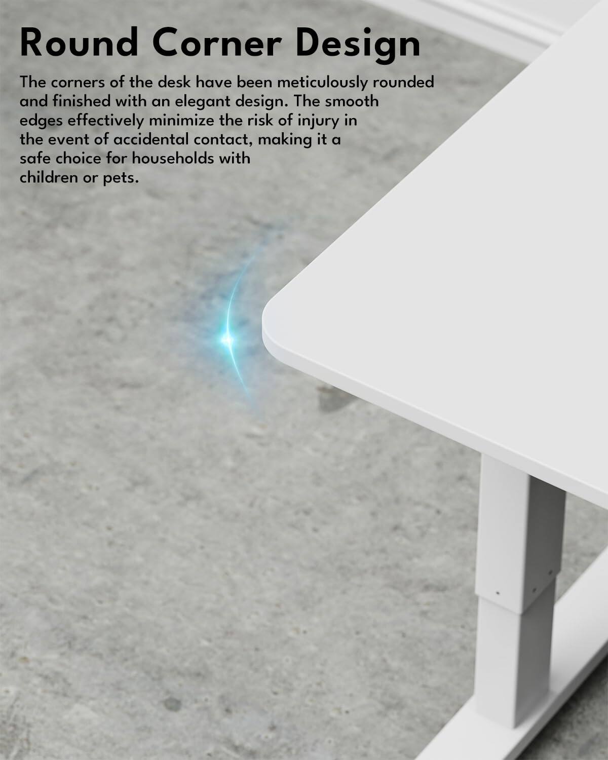 Round Corner Design

The corners of the desk have been meticulously rounded and finished with an elegant design. The smooth edges effectively minimize the risk of injury in the event of accidental contact, making it a safe choice for households with children or pets.