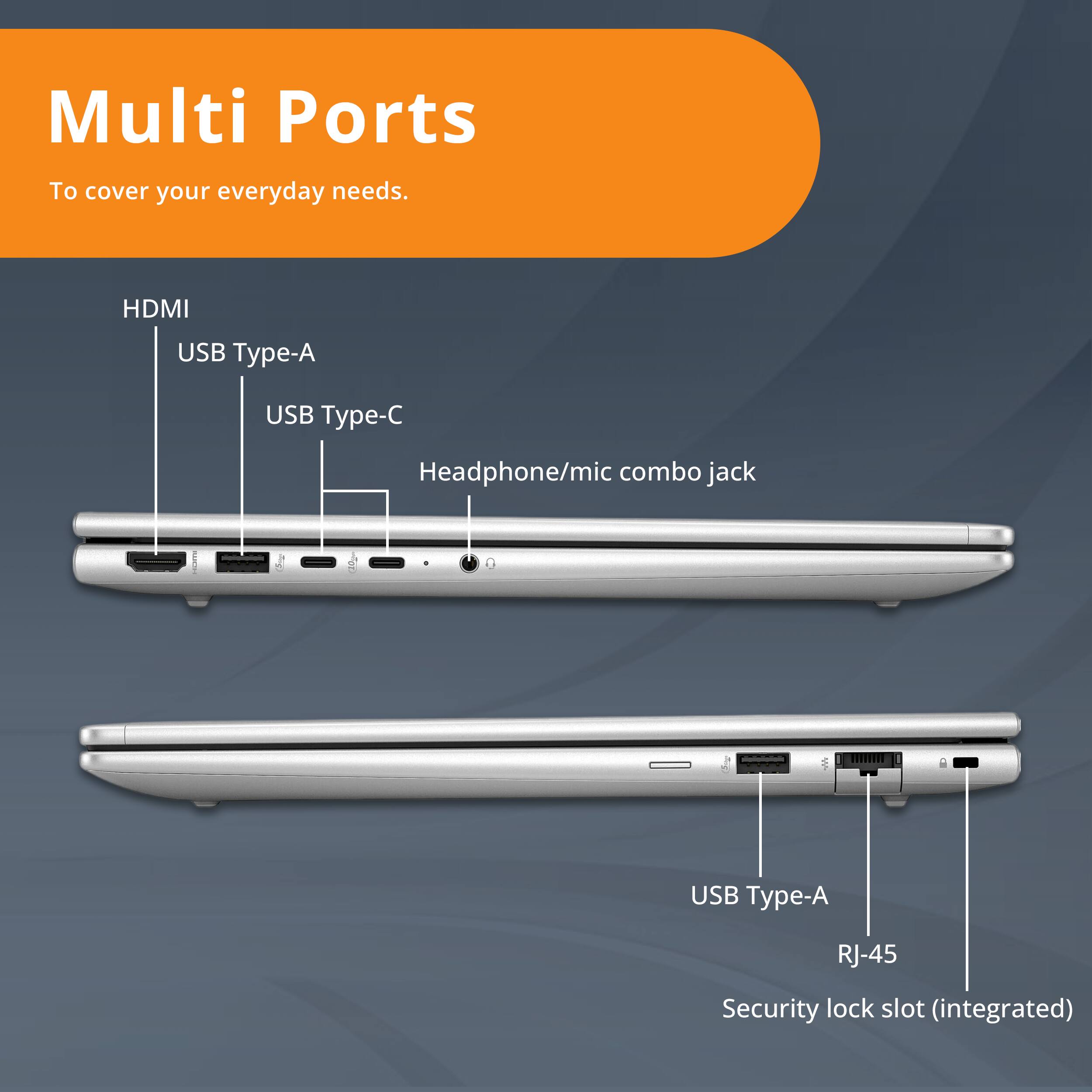Multi Ports  
To cover your everyday needs.

- HDMI
- USB Type-A
- USB Type-C
- Headphone/mic combo jack
- USB Type-A
- RJ-45
- Security lock slot (integrated)
