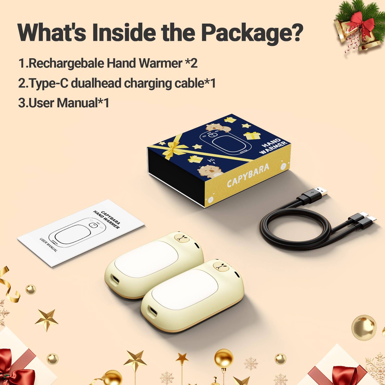 What's Inside the Package?  
1. Rechargeable Hand Warmer *2  
2. Type-C dualhead charging cable *1  
3. User Manual *1  

USER MANUAL  
HAND CAPYBARA  
WARMER HAND CAPYBARA
