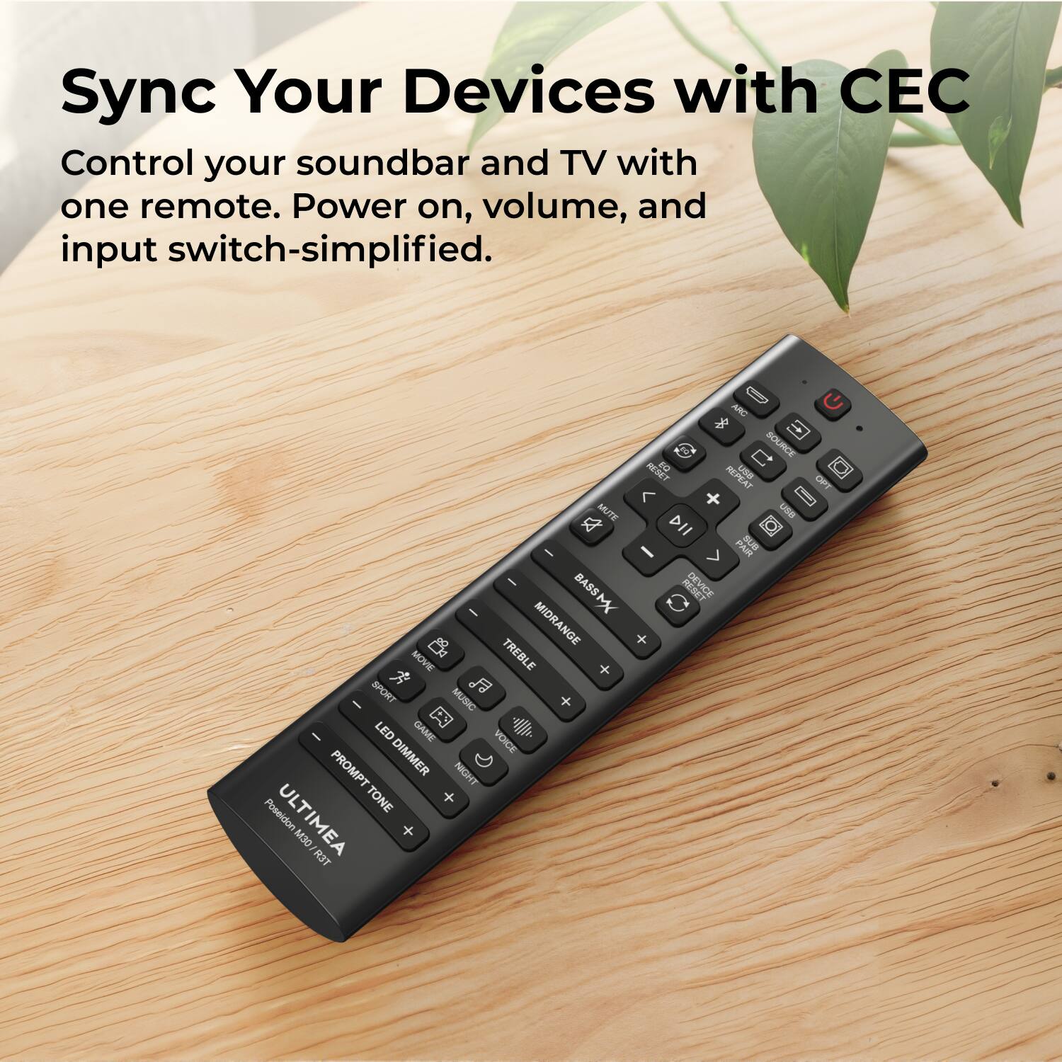 Sync Your Devices with CEC  
Control your soundbar and TV with one remote. Power on, volume, and input switch-simplified.  

ARO SOURCE RESET FO H USS REPEAT OFT + I ALITE USE a DII - PAIR BB - - REW DEVICE BASSM MIDRANGE + MOVE TREBLE + SPORT MUSIC A - LED GAME VOICE PROMPT DIMMER NIGHT TONE + Poseidon ULTIMATE M30 RIT