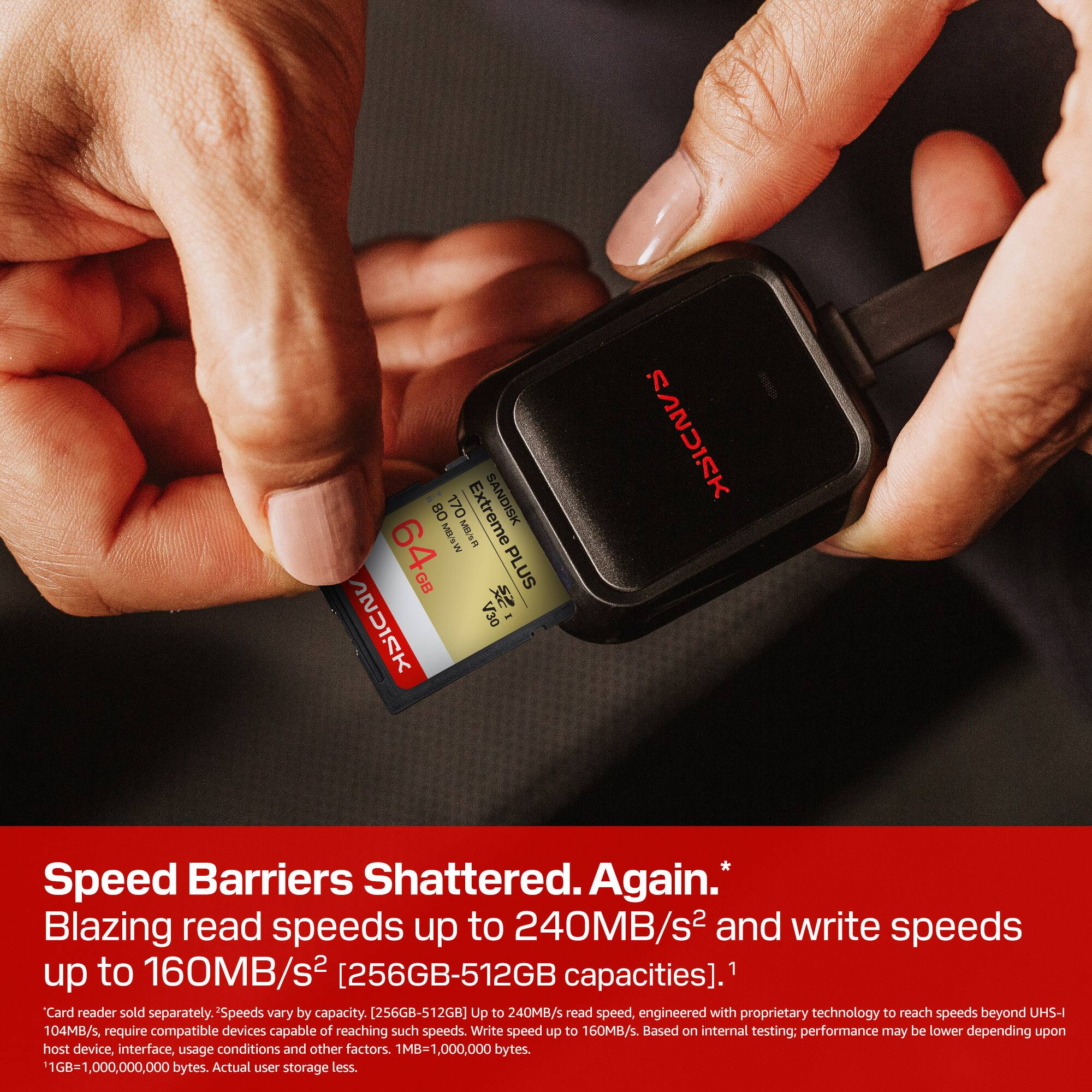 BD 170 Extreme SANDISK 64 M1% GB PLUS : V30 - SS2UIMK

Speed Barriers Shattered. Again. Blazing read speeds up to 240MB/s² and write speeds up to 160MB/s² [256GB-512GB capacities]. Card reader sold separately. -Speeds vary by capacity. (256GB-512GB] Up to 240MB/s read speed, engineered with proprietary technology to reach speeds beyond UHS-I 104MB/s require compatible devices capable of reaching such speeds. Write speed up to 160MB/s. Based on internal testing: performance may be lower depending upon host device, interface, usage conditions and other factors. 1MB- ,000,000 bytes. 11GB=1 ,000,000,000 bytes. Actual user storage less.