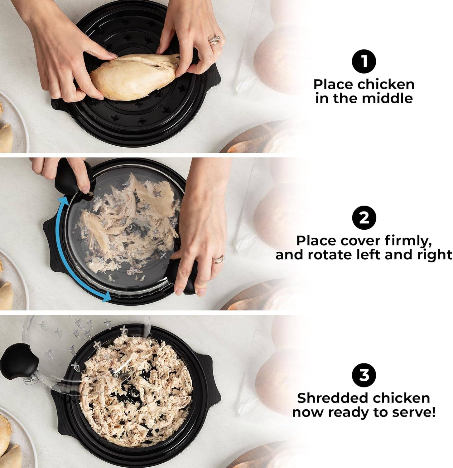 1. Place chicken in the middle
2. Place cover firmly, and rotate left and right
3. Shredded chicken now ready to serve!