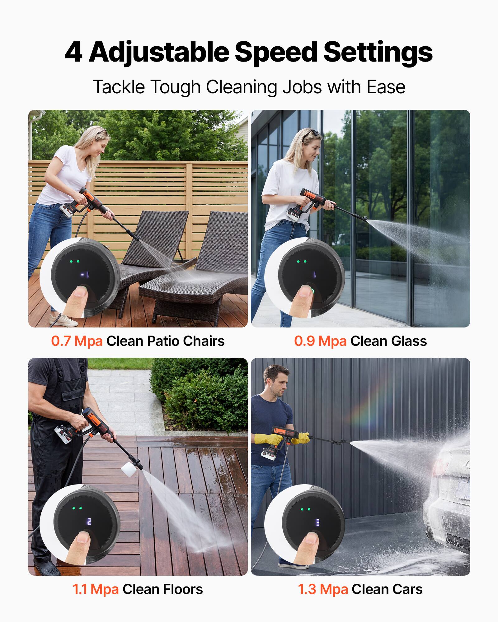 4 Adjustable Speed Settings  
Tackle Tough Cleaning Jobs with Ease  

0.7 Mpa Clean Patio Chairs  
0.9 Mpa Clean Glass  
1.1 Mpa Clean Floors  
1.3 Mpa Clean Cars