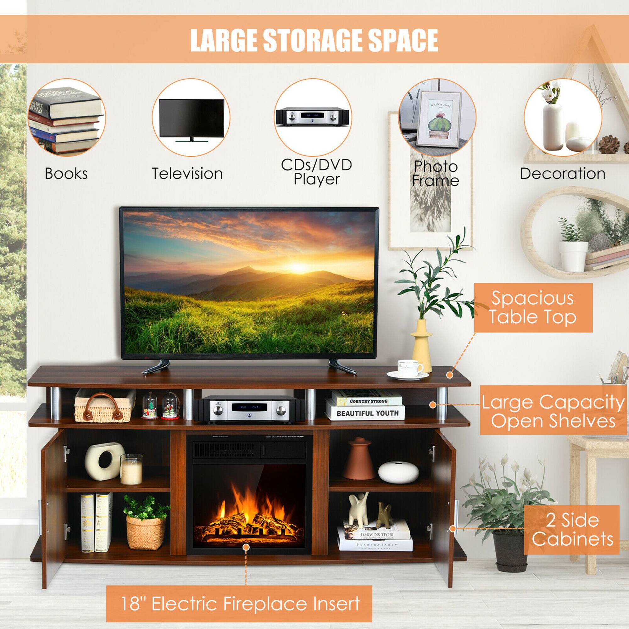 LARGE STORAGE SPACE  
Books  
Television  
CDs/DVD Player  
Photo Frame  
Decoration  
Spacious Table Top  
Large Capacity Open Shelves  
2 Side Cabinets  
18" Electric Fireplace Insert