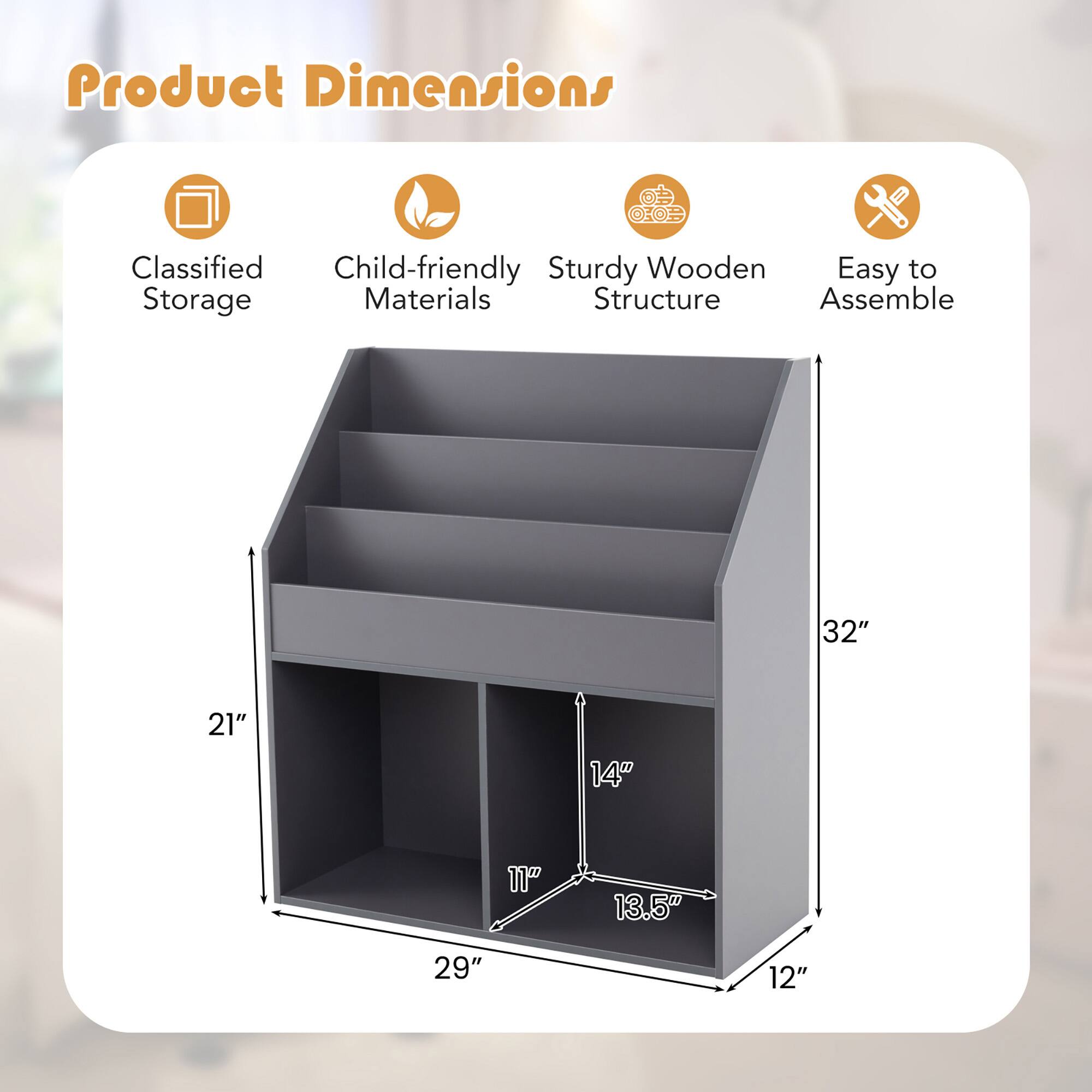 Product Dimensions

Classified Storage
Child-friendly Materials
Sturdy Wooden Structure
Easy to Assemble

32"
21"
14"
11"
13.5"
29"
12"