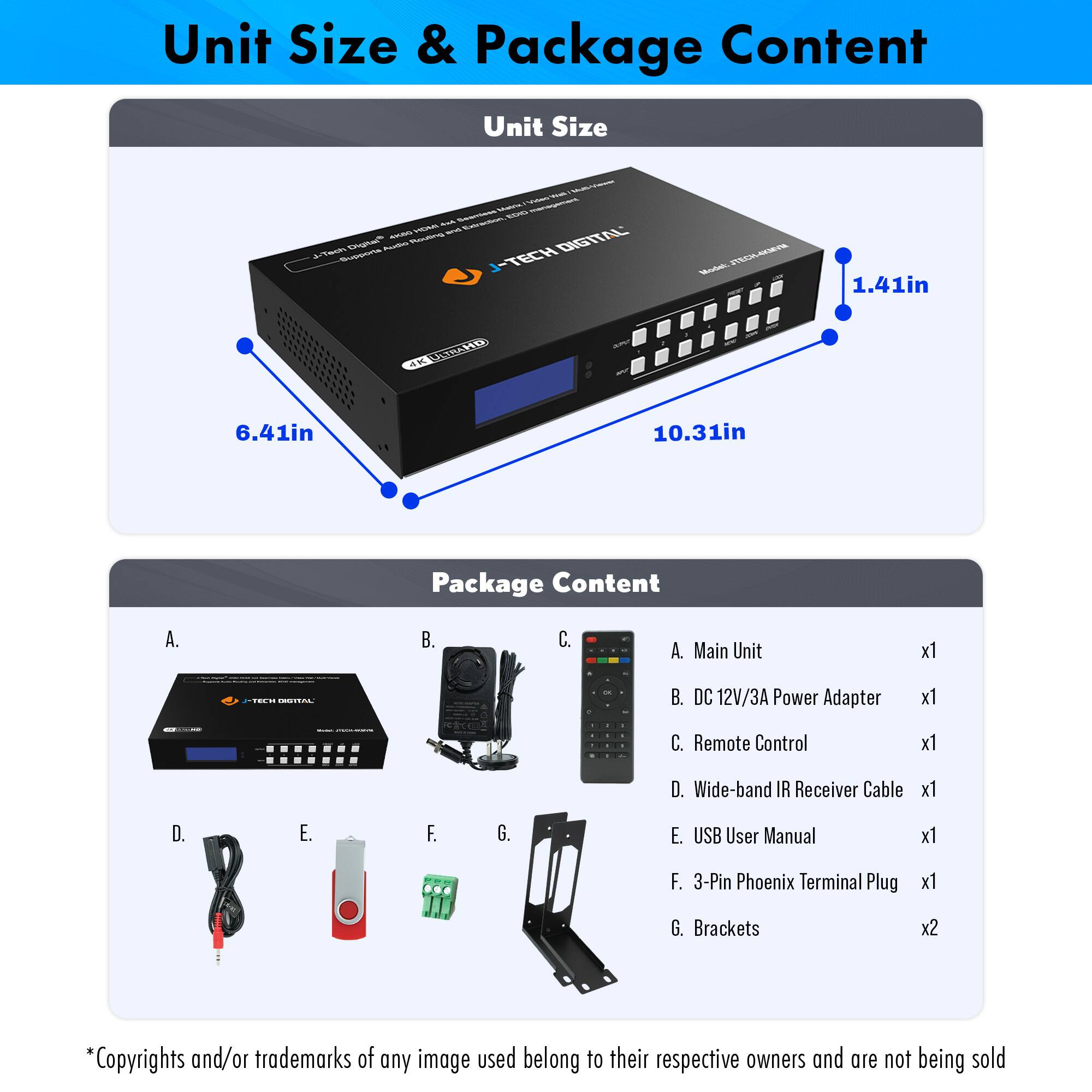 **Unit Size & Package Content**

**Unit Size**
- 1.41in
- 6.41in
- 10.31in

**Package Content**
- A. Main Unit x1
- B. DC 12V/3A Power Adapter x1
- C. Remote Control x1
- D. Wide-band IR Receiver Cable x1
- E. USB User Manual x1
- F. 3-Pin Phoenix Terminal Plug x1
- G. Brackets x2

*Copyrights and/or trademarks of any image used belong to their respective owners and are not being sold.