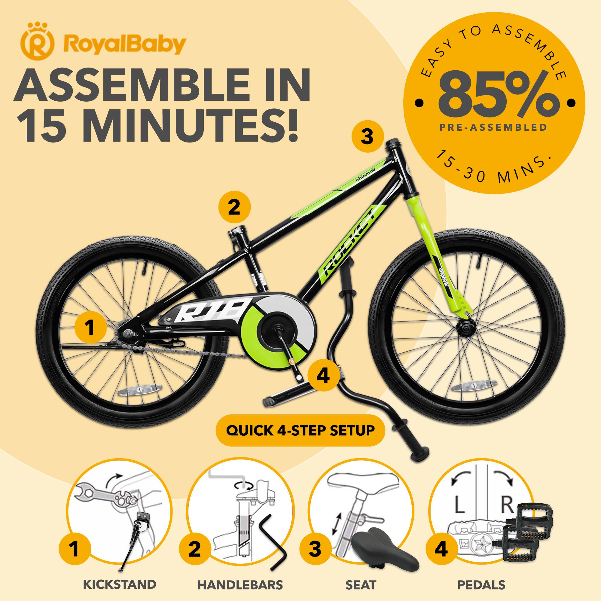 RoyalBaby ASSEMBLE IN 15 MINUTES!  
EASY TO ASSEMBLE 85% PRE-ASSEMBLED 15-30 MINS  
QUICK 4-STEP SETUP  
1. KICKSTAND  
2. HANDLEBARS  
3. SEAT  
4. PEDALS