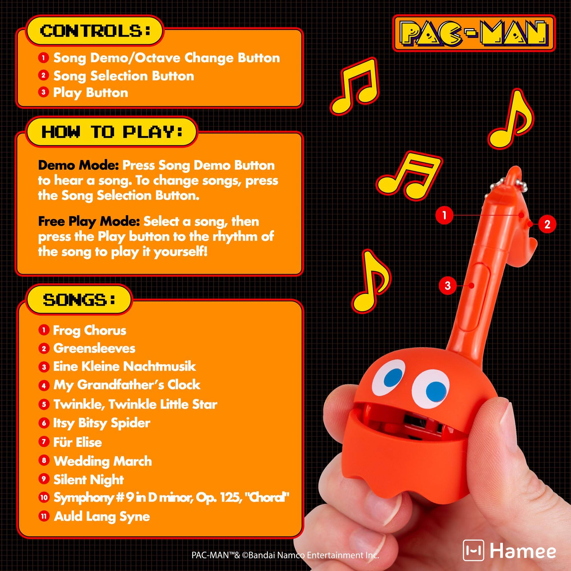CONTROLS:  
1. Song Demo/Octave Change Button  
2. Song Selection Button  
3. Play Button  

HOW TO PLAY:  
Demo Mode: Press Song Demo Button to hear a song. To change songs, press the Song Selection Button.  
Free Play Mode: Select a song, then press the Play button to the rhythm of the song to play it yourself!  

SONGS:  
1. Frog Chorus  
2. Greensleeves  
3. Eine Kleine Nachtmusik  
4. My Grandfather's Clock  
5. Twinkle, Twinkle Little Star  
6. Itsy Bitsy Spider  
7. Für Elise  
8. Wedding March  
9. Silent Night  
10. Symphony #9 in D minor, Op. 125, "Choral"  
11. Auld Lang Syne  

PAC-MAN™ & ©Bandai Namco Entertainment Inc.  
Hamee