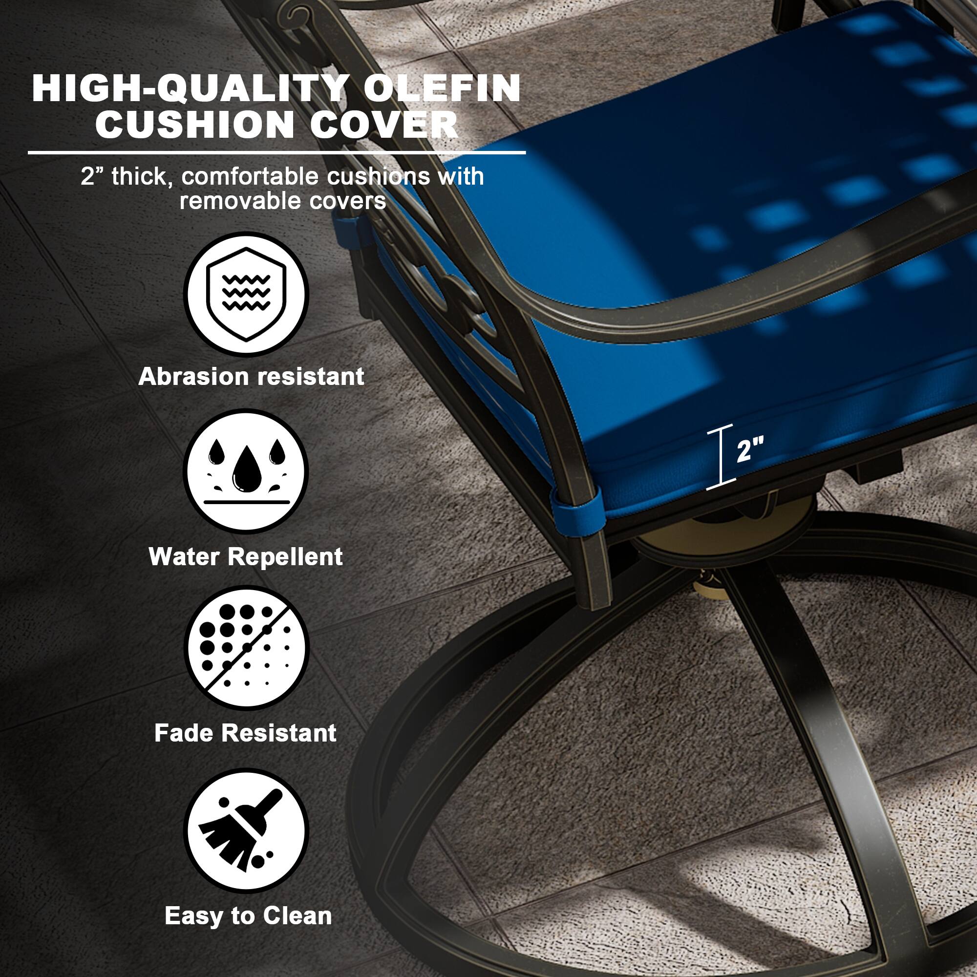 HIGH-QUALITY OLEFIN CUSHION COVER

2" thick, comfortable cushions with removable covers

- Abrasion resistant
- Water Repellent
- Fade Resistant
- Easy to Clean