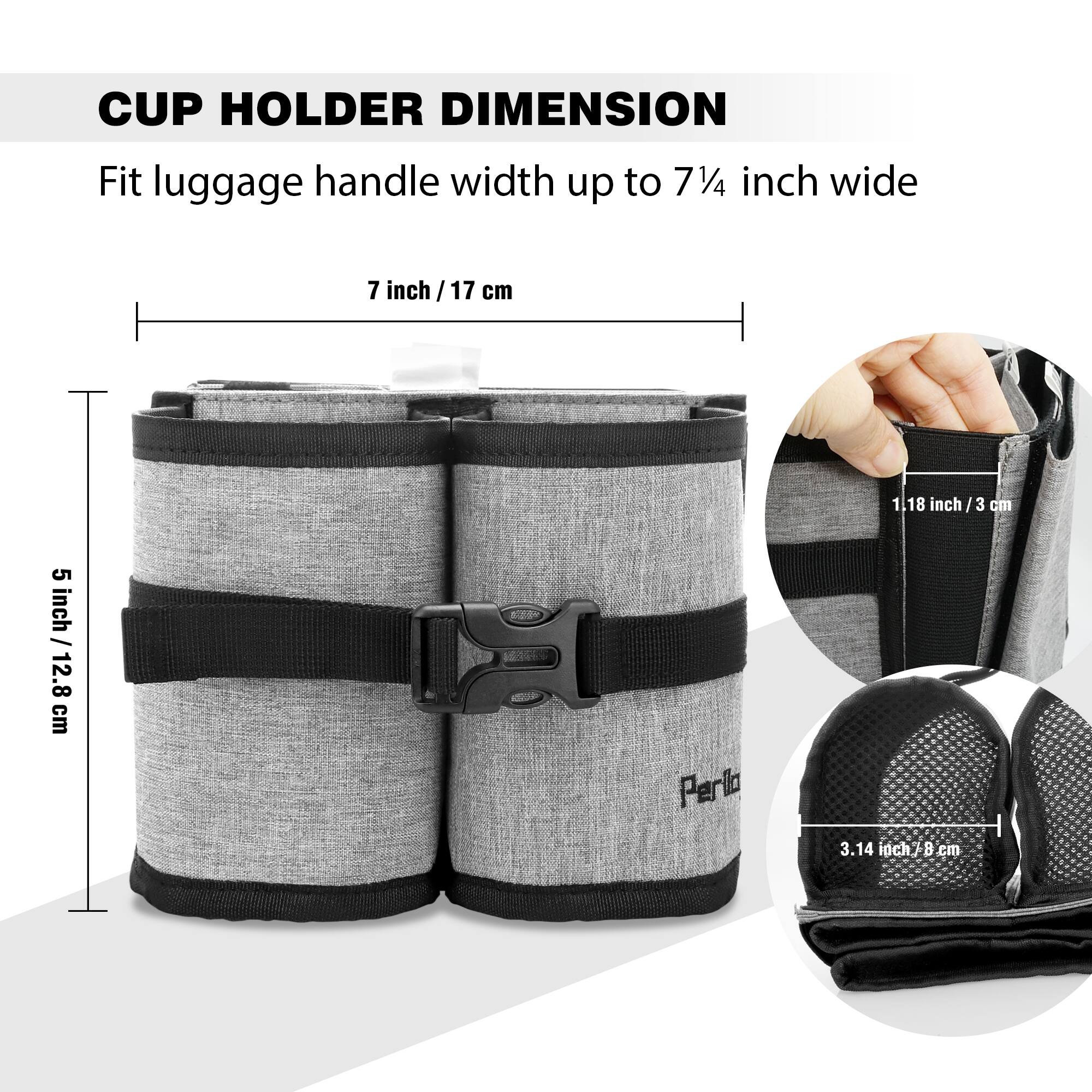 CUP HOLDER DIMENSION  
Fit luggage handle width up to 7¼ inch wide  

- 7 inch / 17 cm  
- 5 inch / 12.8 cm  
- 1.18 inch / 3 cm  
- 3.14 inch / 8 cm