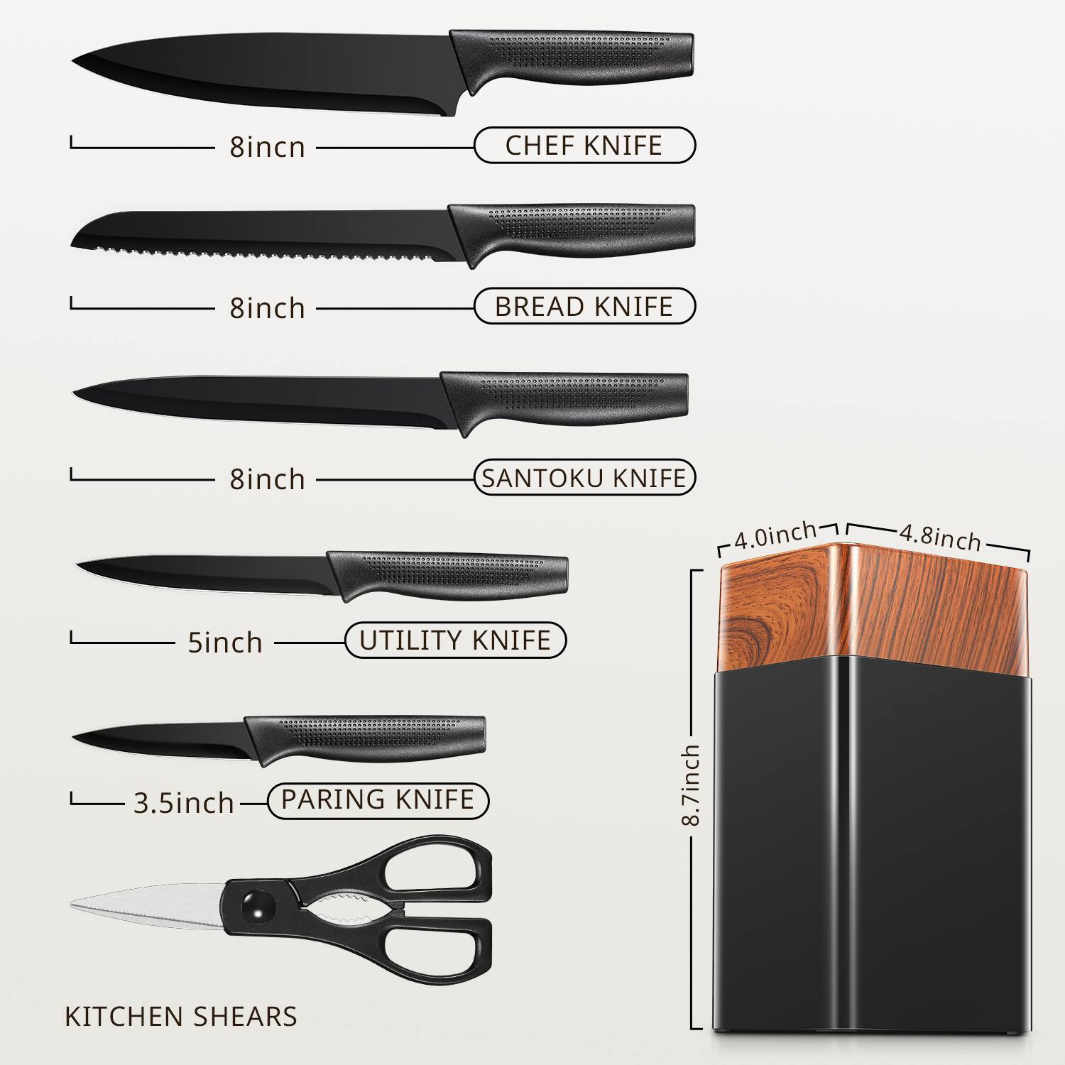 8 inch CHEF KNIFE  
8 inch BREAD KNIFE  
8 inch SANTOKU KNIFE  
5 inch UTILITY KNIFE  
3.5 inch PARING KNIFE  
KITCHEN SHEARS  
8.7 inch KNIFE BLOCK