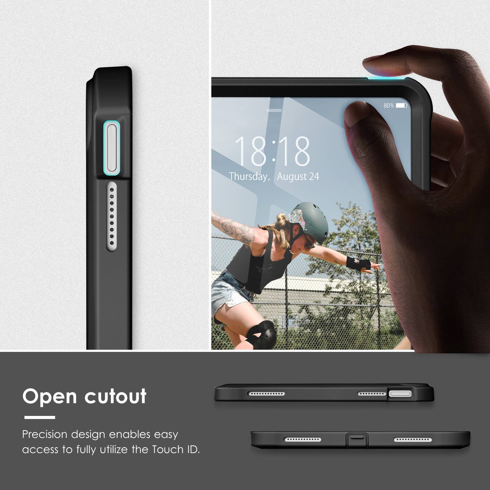 80% 18:18 Thursday, August 24

Open cutout

Precision design enables easy access to fully utilize the Touch ID.