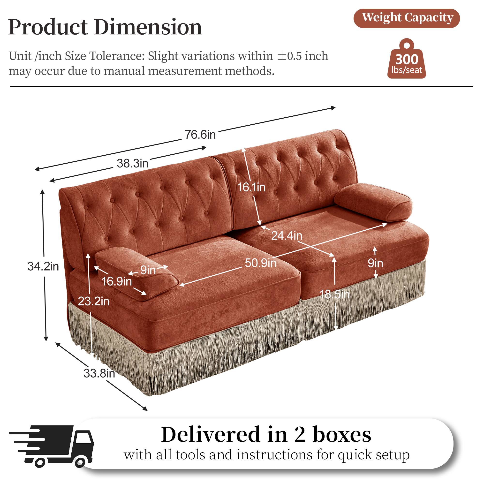 Product Dimension  
Weight Capacity  
Unit /inch Size Tolerance: Slight variations within 0.5 inch may occur due to manual measurement methods.  
300 lbs/seat  
76.6in  
38.3in  
16.1in  
24.4in  
34.2in  
9in  
16.9in  
23.2in  
50.9in  
18.5in  
9in  
33.8in  
Delivered in 2 boxes with all tools and instructions for quick setup