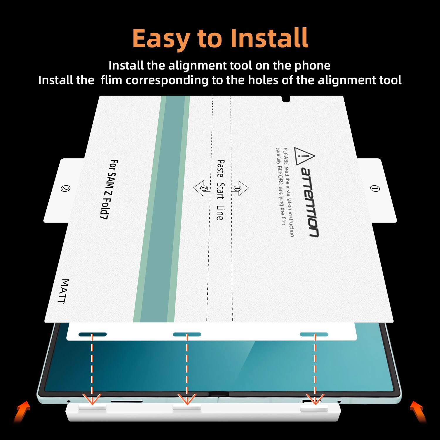 Easy to Install

Install the alignment tool on the phone  
Install the film corresponding to the holes of the alignment tool

For: SAMSUNG Z Fold7

Paste Start Line carefully BEFORE applying the film

MATT

attention