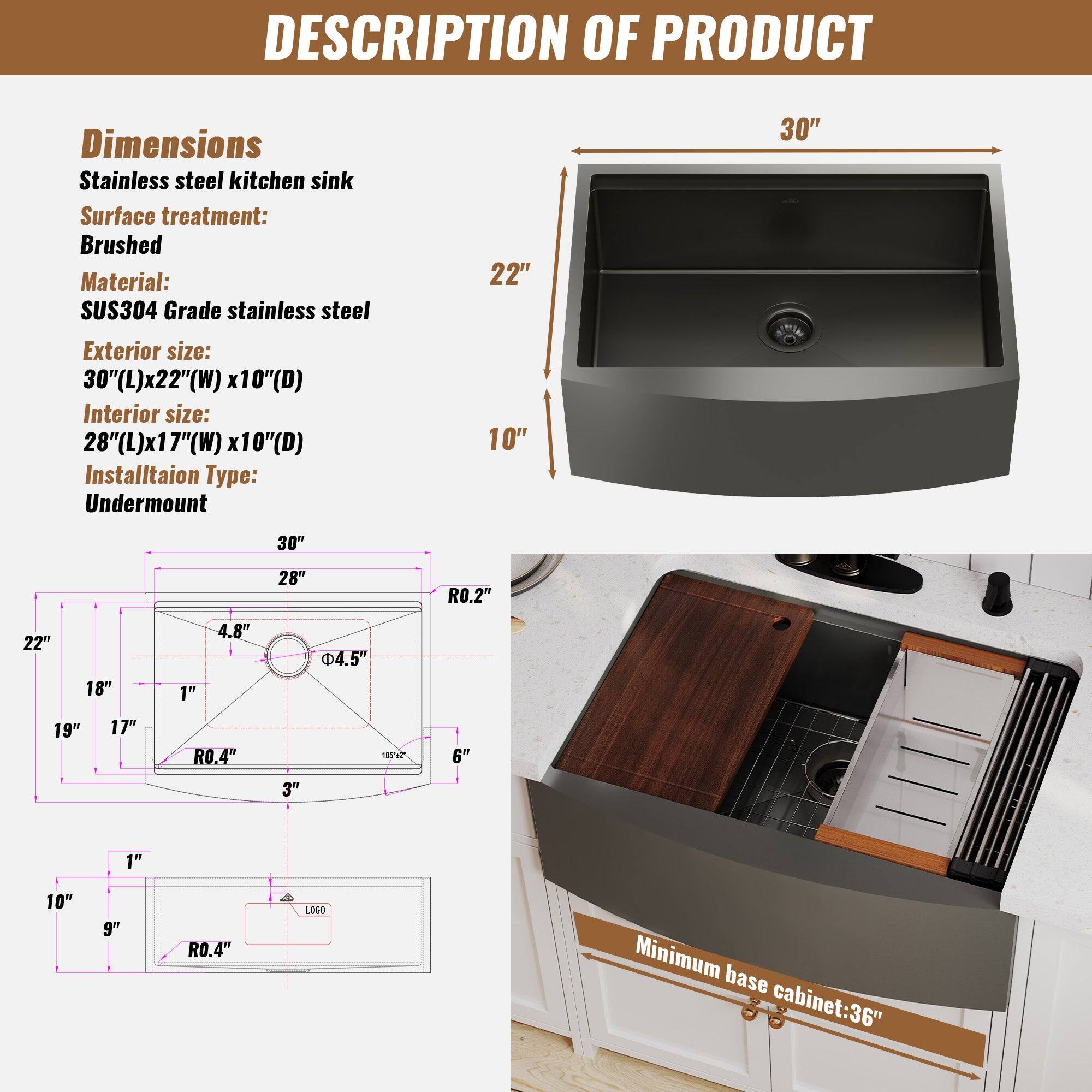 DESCRIPTION OF PRODUCT
Dimensions
Stainless steel kitchen sink
Surface treatment: Brushed
Material: SUS304 Grade stainless steel
Exterior size: 30"(L)x22"(W) x10"(D)
Interior size: 28"(L)x17"(W) x10"(D)
Installation Type: Undermount
Minimum base cabinet: 36"