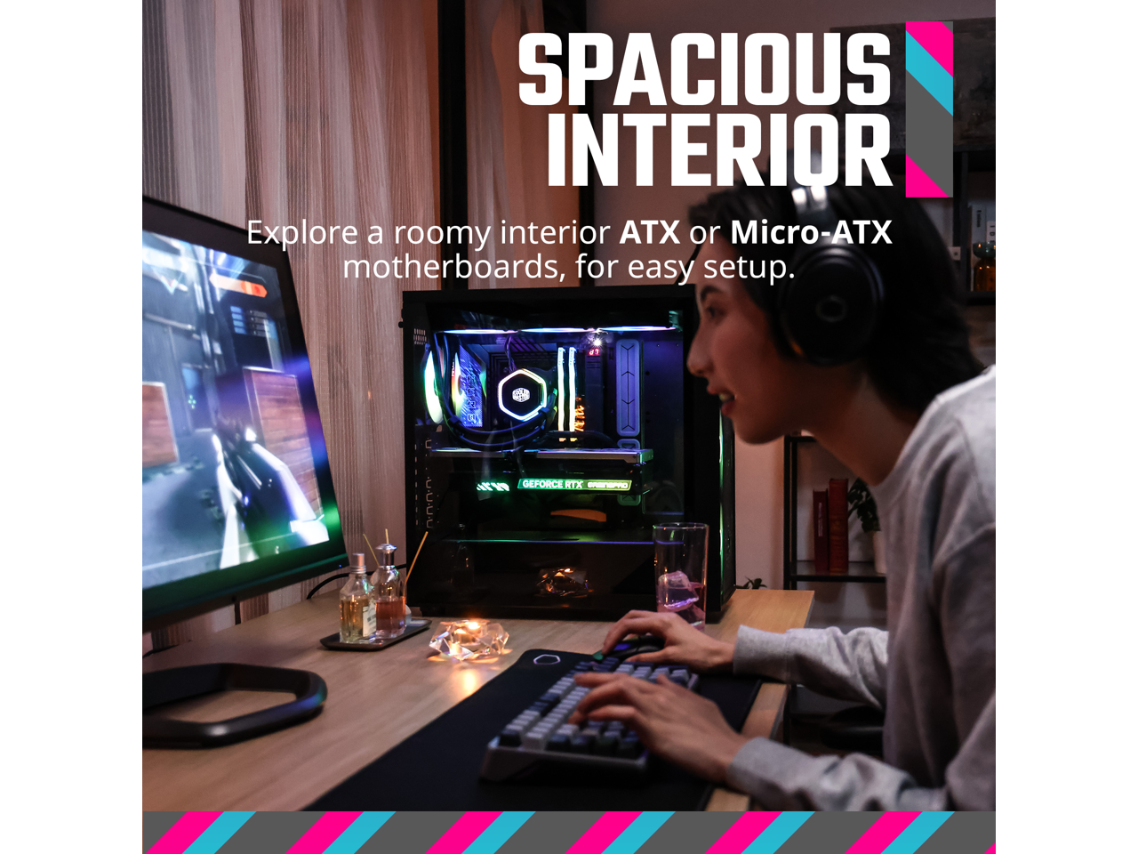 SPACIOUS INTERIOR

Explore a roomy interior ATX or Micro-ATX motherboards, for easy setup.