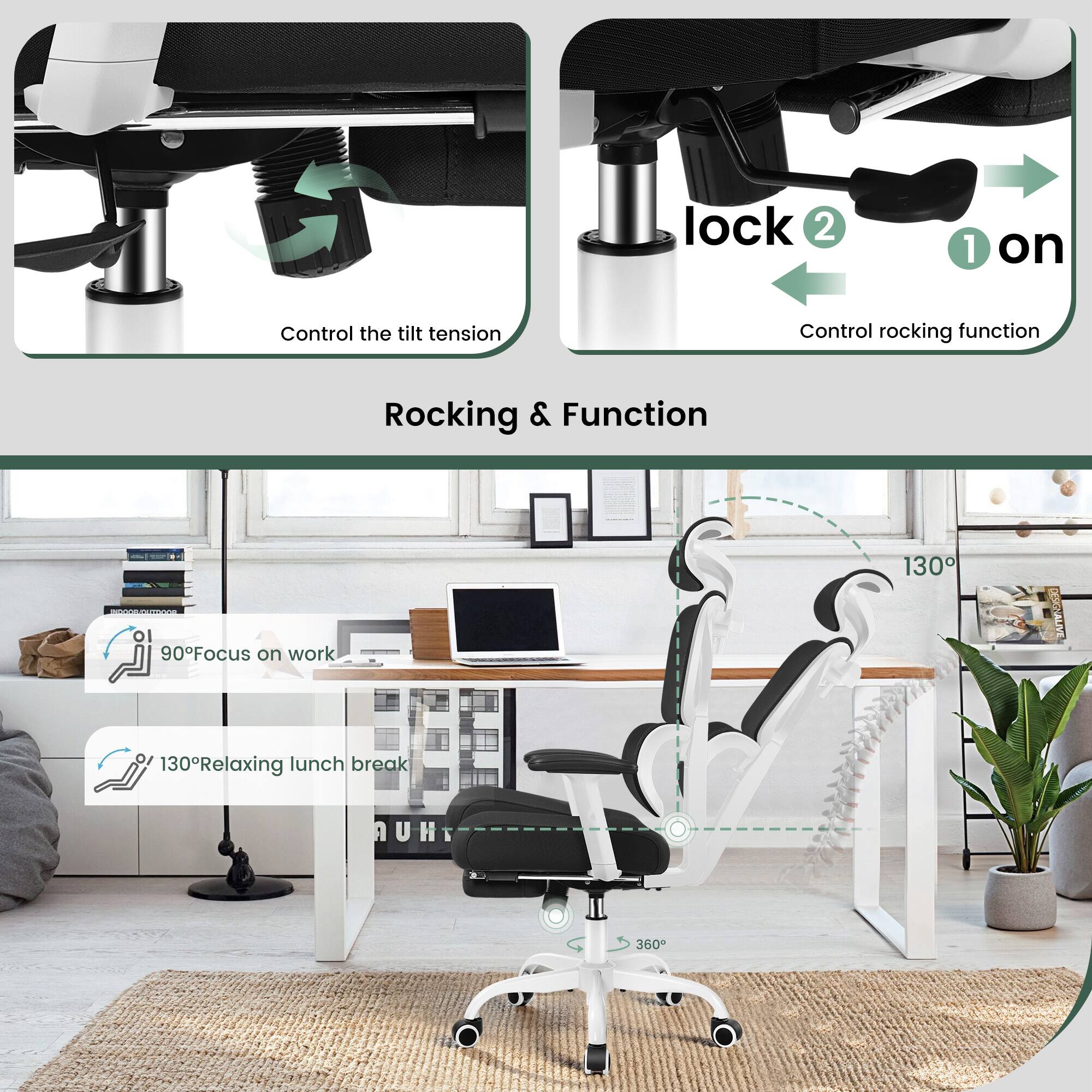 Control the tilt tension  
Control rocking function  

lock 2  
1 on  

Rocking & Function  

90° Focus on work  
130° Relaxing lunch break  

130°  
360°