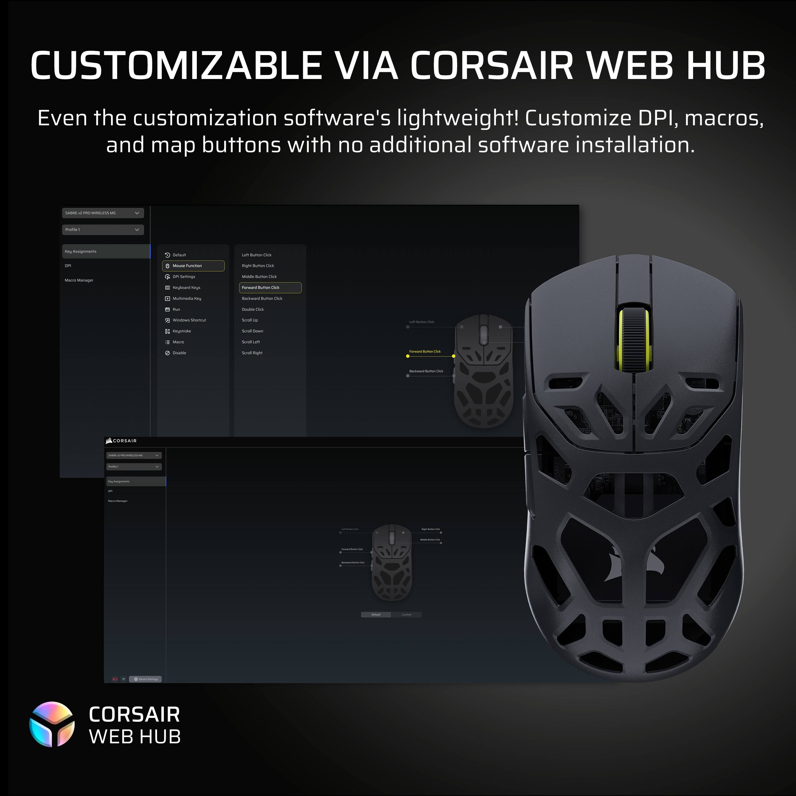 CUSTOMIZABLE VIA CORSAIR WEB HUB

Even the customization software's lightweight! Customize DPI, macros, and map buttons with no additional software installation.

CORSAIR WEB HUB