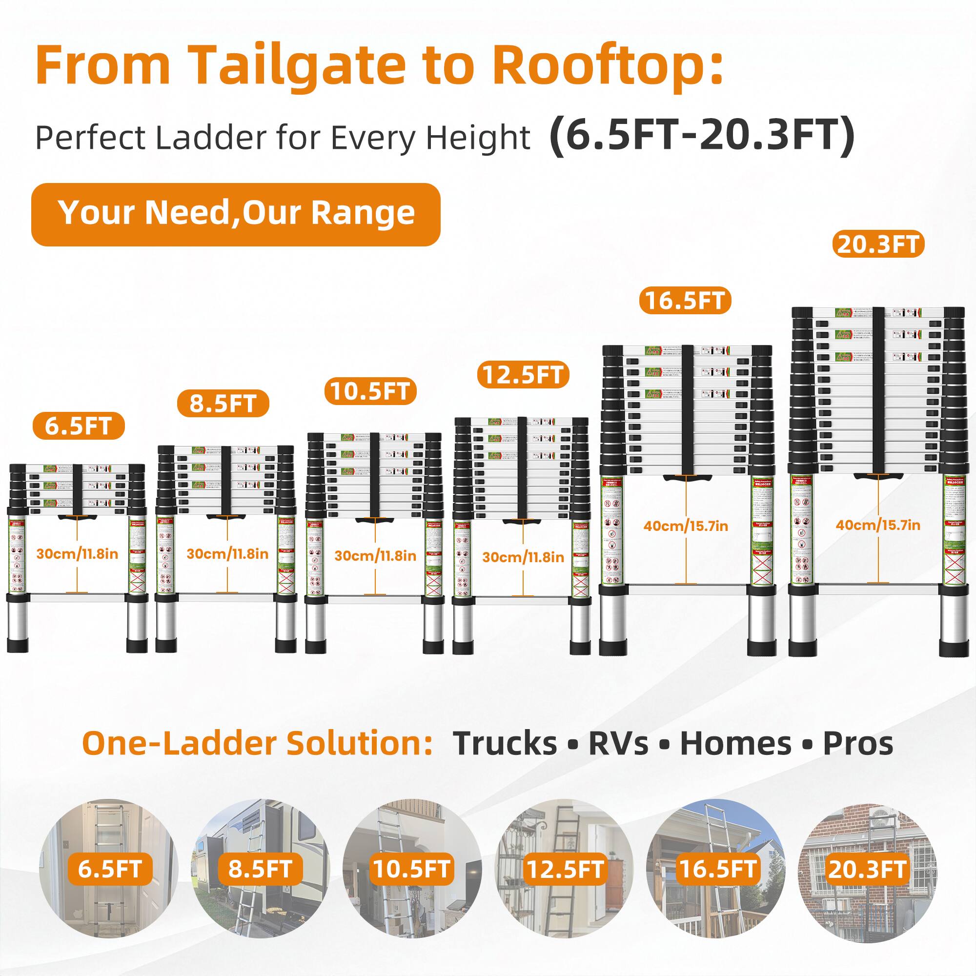 From Tailgate to Rooftop: Perfect Ladder for Every Height (6.5FT-20.3FT)

Your Need, Our Range

6.5FT 8.5FT 10.5FT 12.5FT 16.5FT 20.3FT

30cm/11.8in 30cm/11.8in 30cm/11.8in 30cm/11.8in 40cm/15.7in 40cm/15.7in

One-Ladder Solution: Trucks RVs Homes Pros

6.5FT 8.5FT 10.5FT 12.5FT 16.5FT 20.3FT