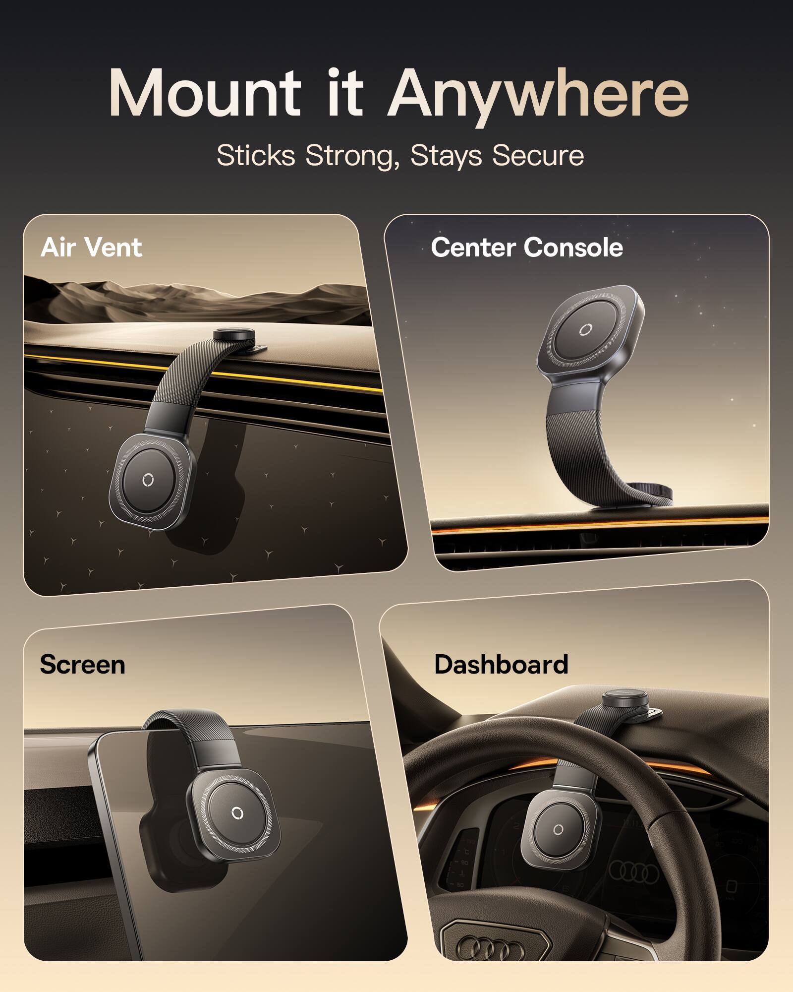 Mount it Anywhere  
Sticks Strong, Stays Secure  

Air Vent  
Center Console  
Screen  
Dashboard