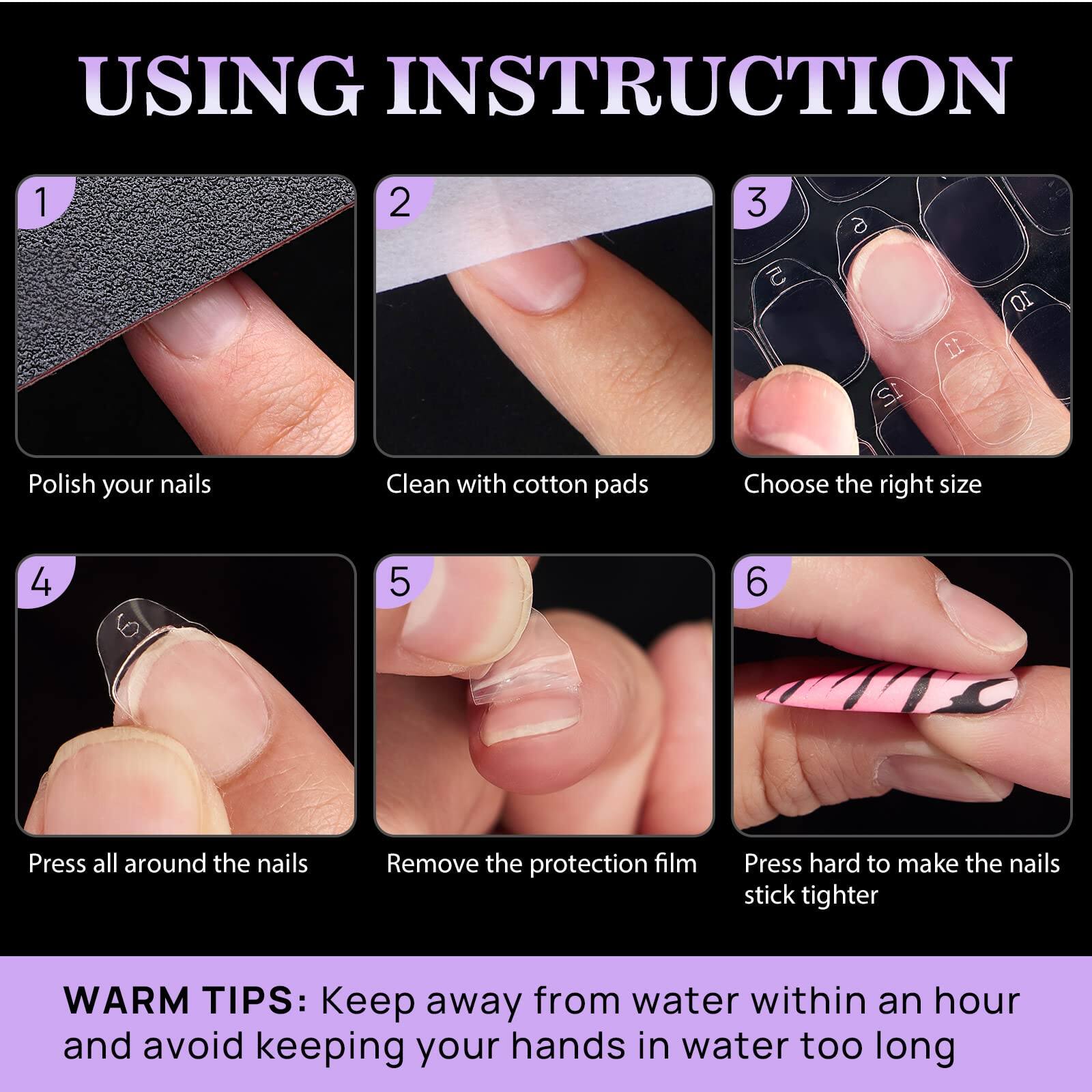 **USING INSTRUCTION**

1. Polish your nails
2. Clean with cotton pads
3. Choose the right size
4. Press all around the nails
5. Remove the protection film
6. Press hard to make the nails stick tighter

**WARM TIPS:** Keep away from water within an hour and avoid keeping your hands in water too long