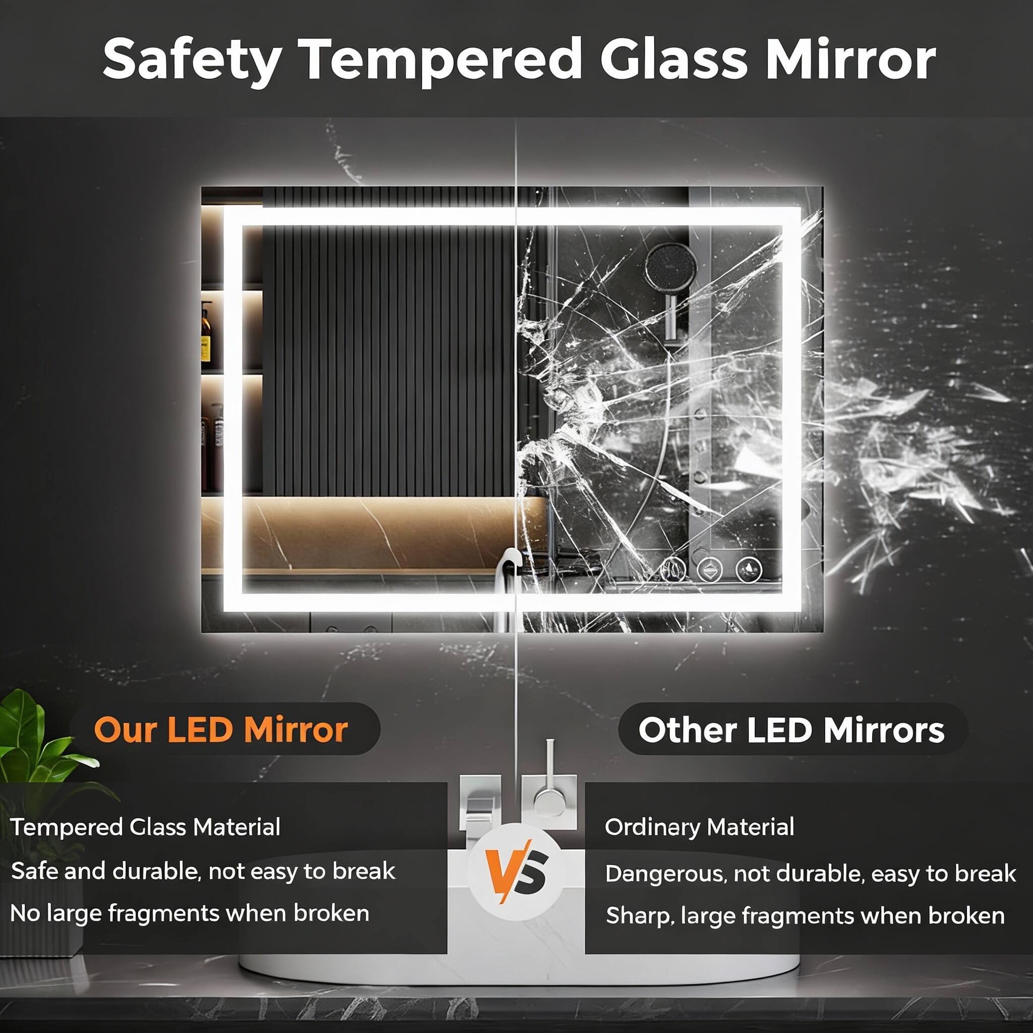 Safety Tempered Glass Mirror

Our LED Mirror  
Tempered Glass Material  
Safe and durable, not easy to break  
No large fragments when broken

VS

Other LED Mirrors  
Ordinary Material  
Dangerous, not durable, easy to break  
Sharp, large fragments when broken
