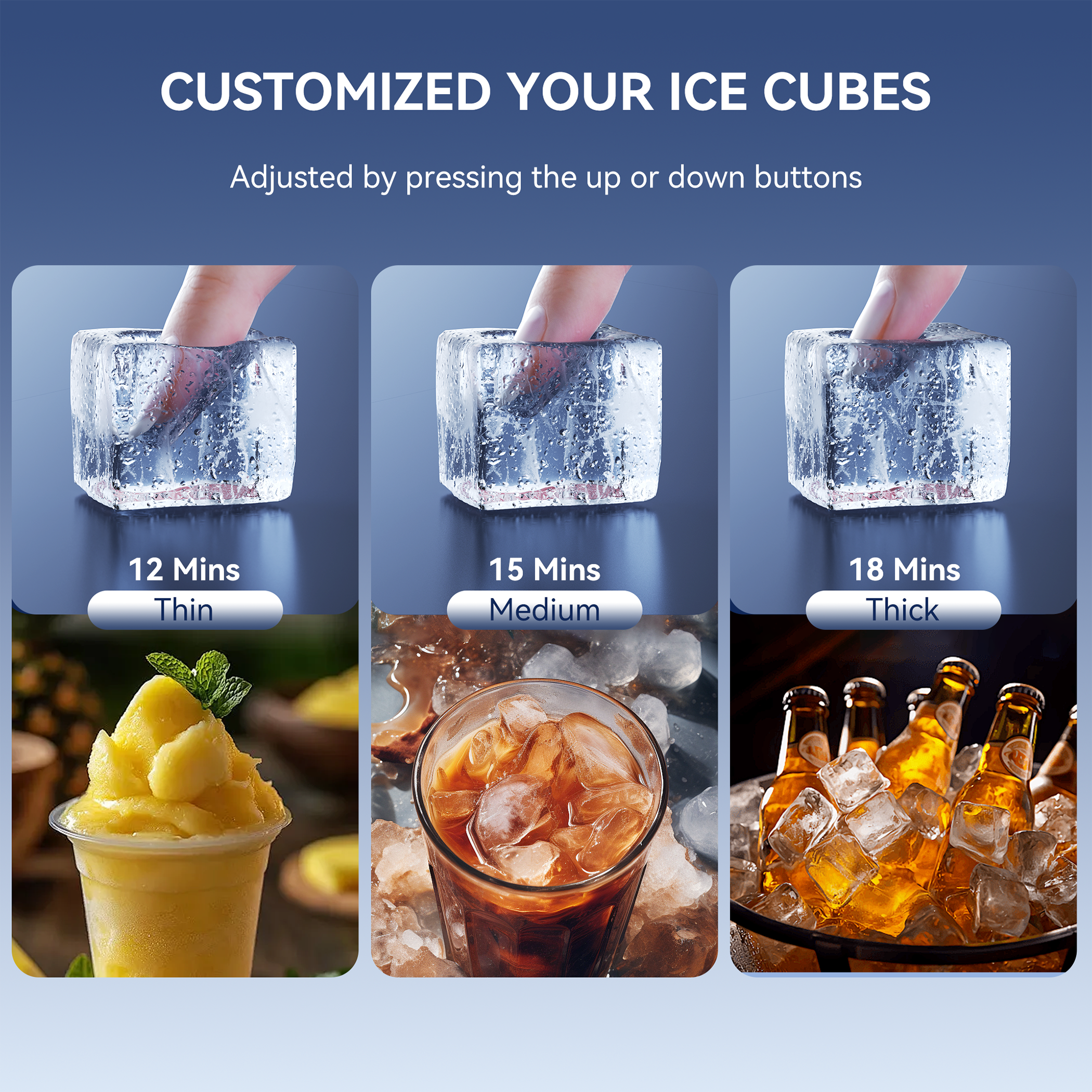 CUSTOMIZED YOUR ICE CUBES

Adjusted by pressing the up or down buttons

12 Mins  
Thin

15 Mins  
Medium

18 Mins  
Thick