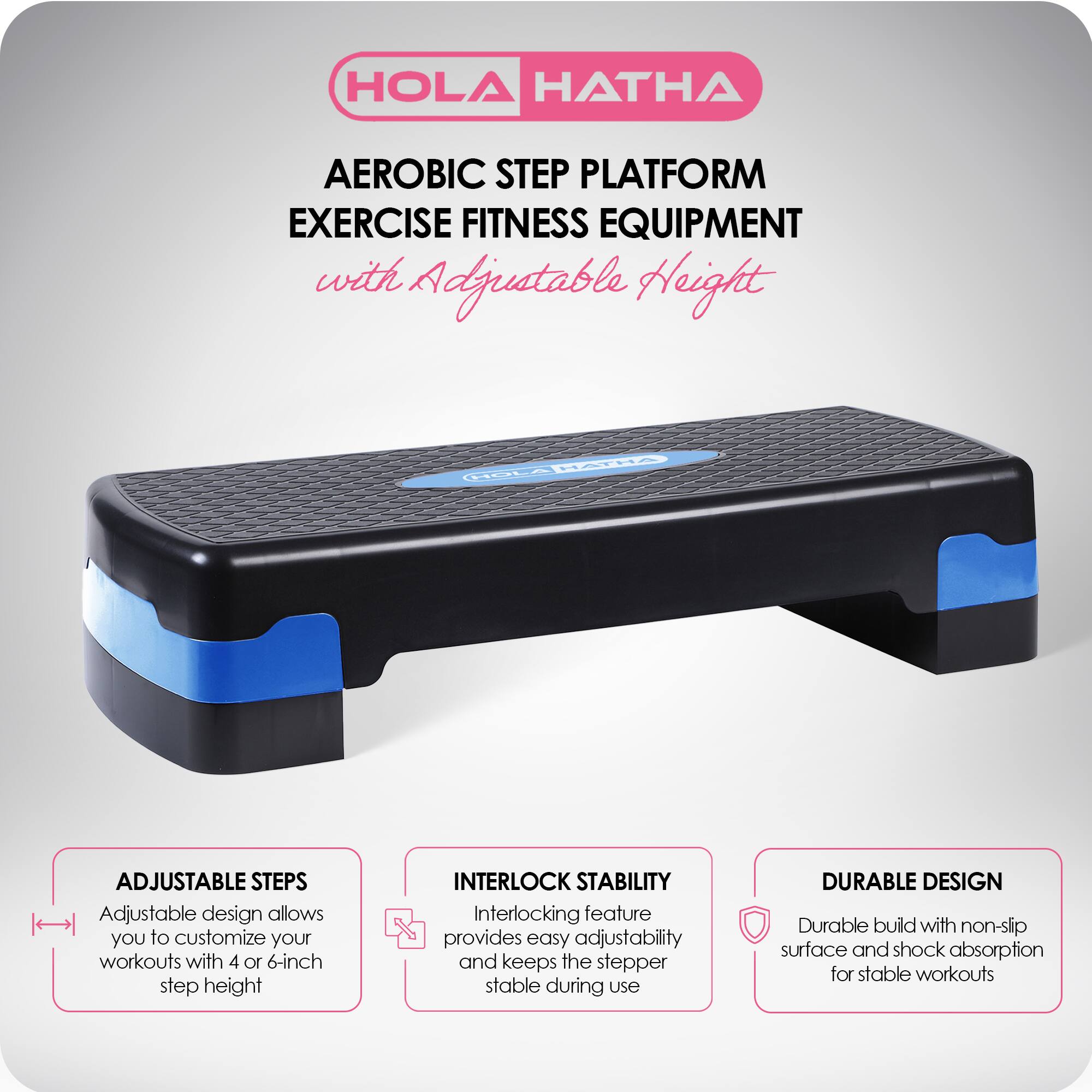 HOLA HATHA  
AEROBIC STEP PLATFORM  
EXERCISE FITNESS EQUIPMENT  
with Adjustable Height  

ADJUSTABLE STEPS  
Adjustable design allows you to customize your workouts with 4 or 6-inch step height  

INTERLOCK STABILITY  
Interlocking feature provides easy adjustability and keeps the stepper stable during use  

DURABLE DESIGN  
Durable build with non-slip surface and shock absorption for stable workouts