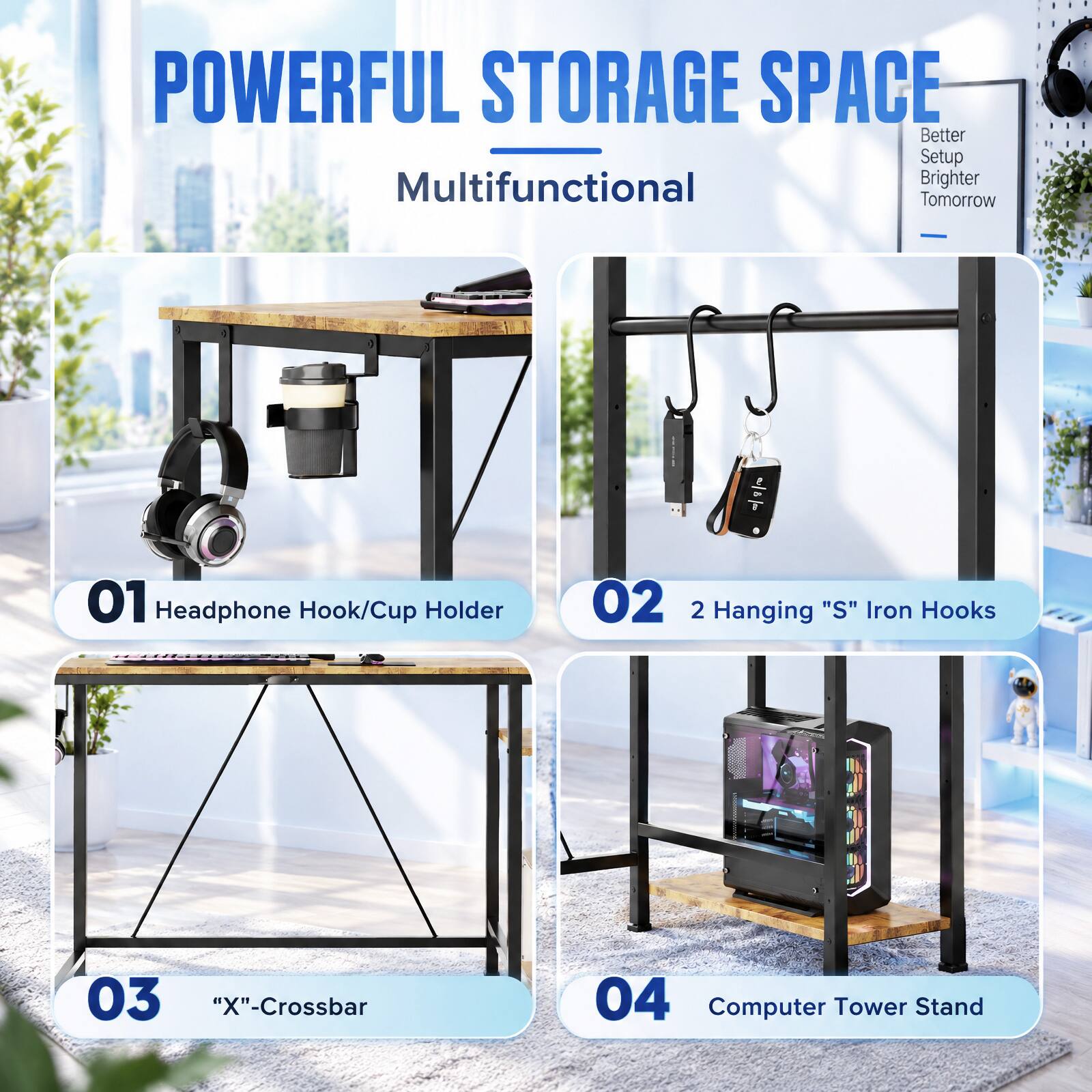 POWERFUL STORAGE SPACE  
Multifunctional  
Better Setup Brighter Tomorrow  

01 Headphone Hook/Cup Holder  
02 2 Hanging "S" Iron Hooks  
03 "X"-Crossbar  
04 Computer Tower Stand