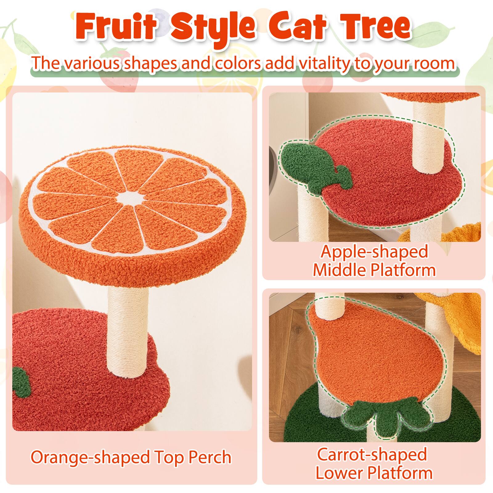 Fruit Style Cat Tree

The various shapes and colors add vitality to your room

- Orange-shaped Top Perch
- Apple-shaped Middle Platform
- Carrot-shaped Lower Platform