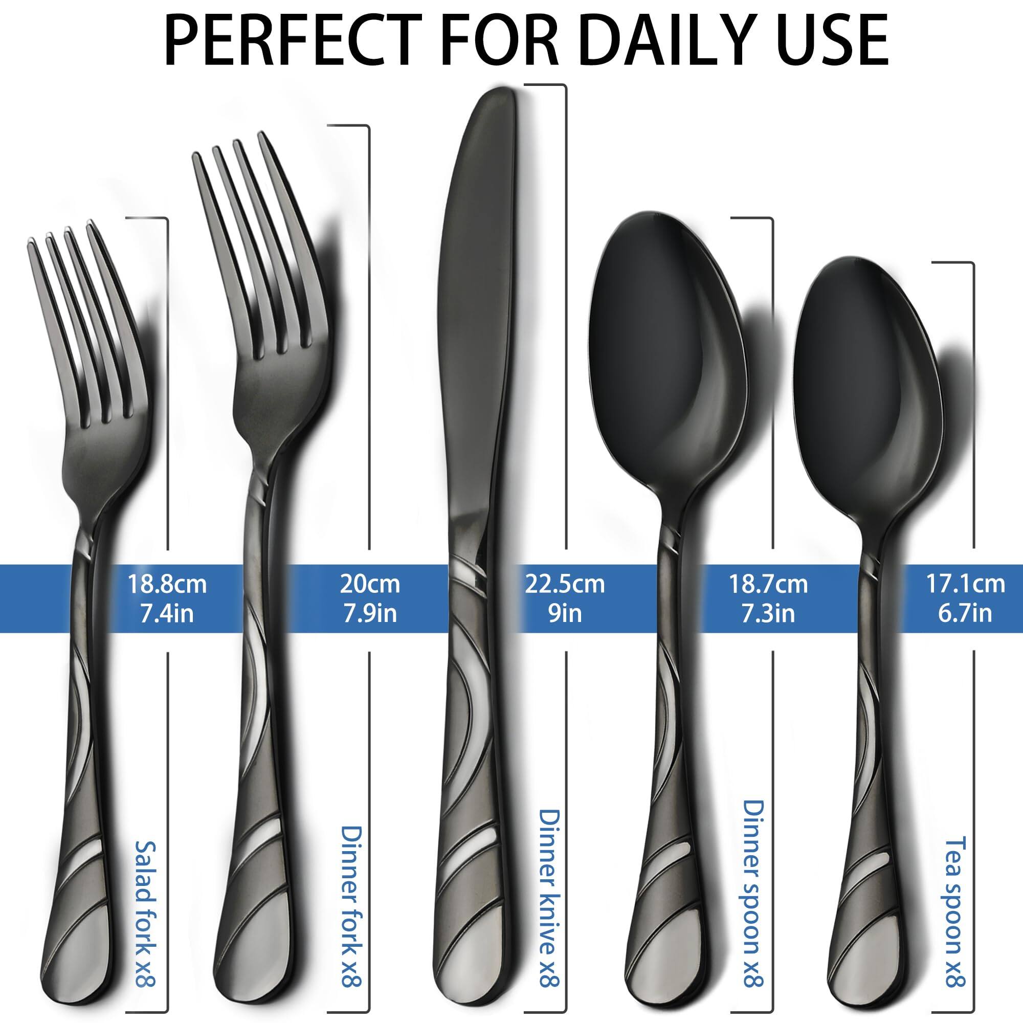 PERFECT FOR DAILY USE

- Salad fork x8: 18.8cm (7.4in)
- Dinner fork x8: 20cm (7.9in)
- Dinner knife x8: 22.5cm (9in)
- Dinner spoon x8: 18.7cm (7.3in)
- Tea spoon x8: 17.1cm (6.7in)