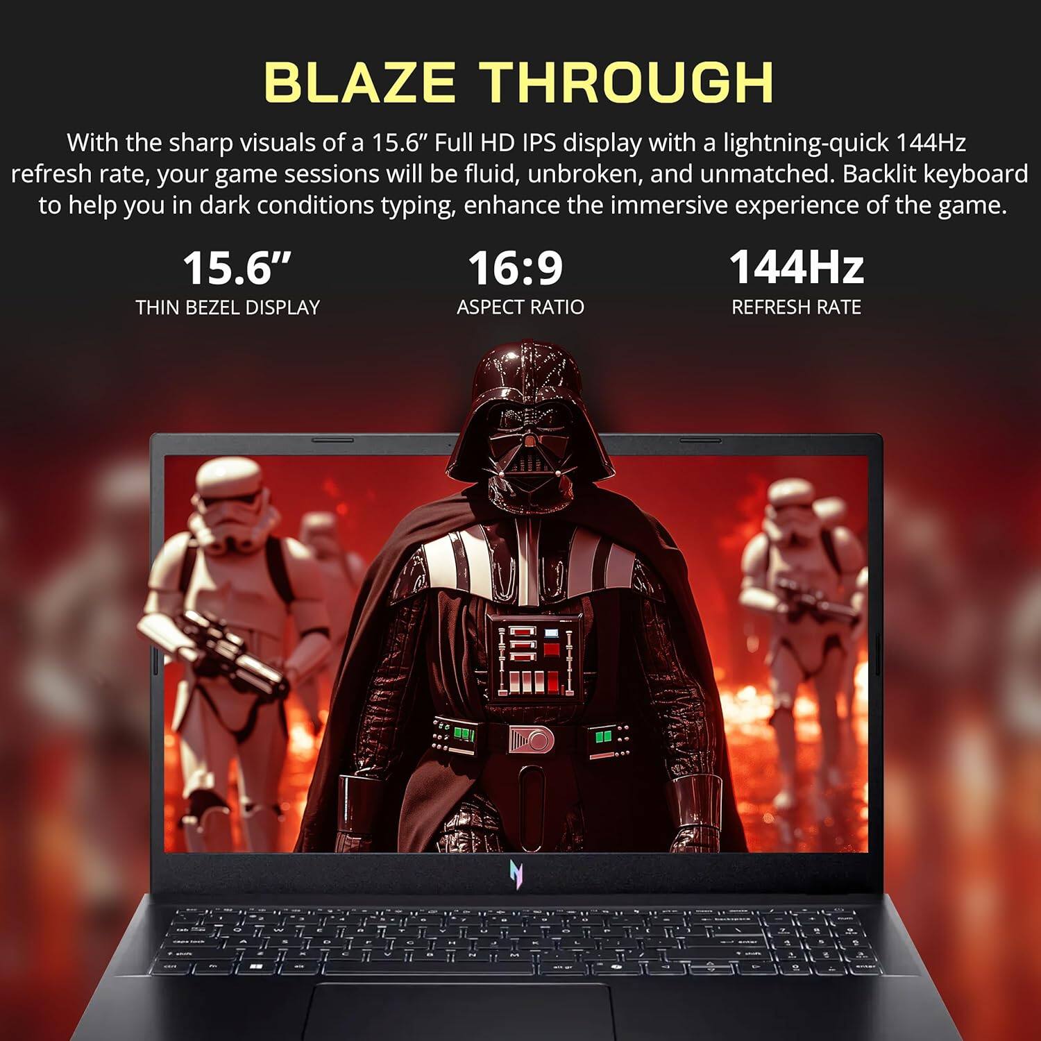 BLAZE THROUGH

With the sharp visuals of a 15.6" Full HD IPS display with a lightning-quick 144Hz refresh rate, your game sessions will be fluid, unbroken, and unmatched. Backlit keyboard to help you in dark conditions typing, enhance the immersive experience of the game.

15.6" THIN BEZEL DISPLAY
16:9 ASPECT RATIO
144Hz REFRESH RATE
