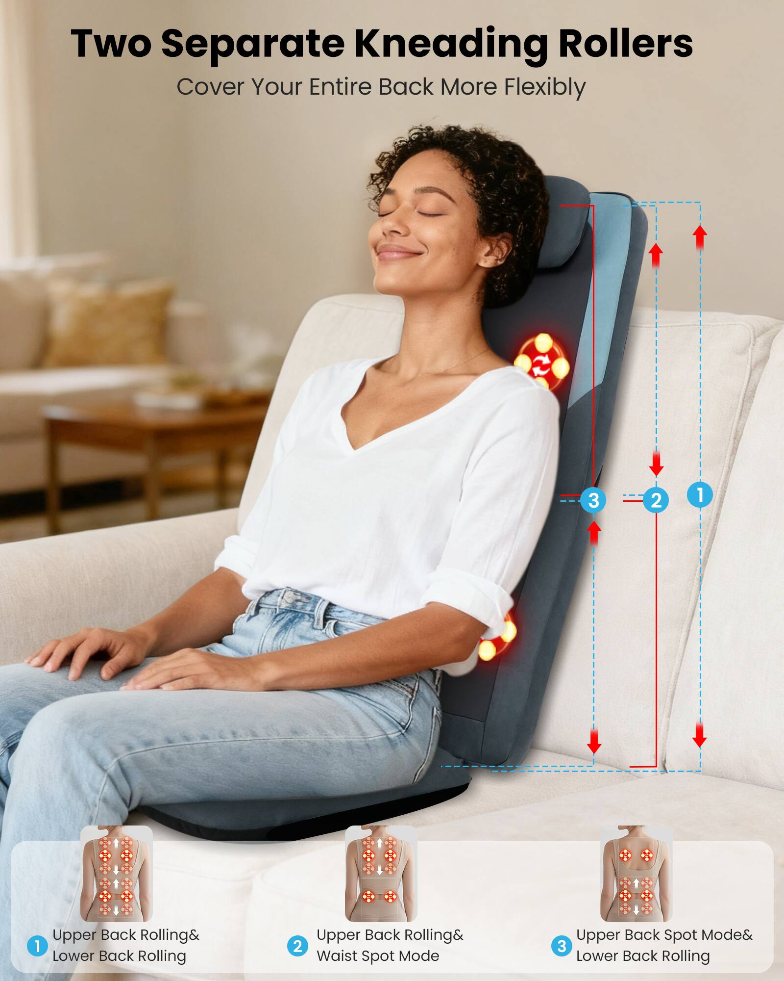 Two Separate Kneading Rollers Cover Your Entire Back More Flexibly

1. Upper Back Rolling & Lower Back Rolling
2. Upper Back Rolling & Waist Spot Mode
3. Upper Back Spot Mode & Lower Back Rolling