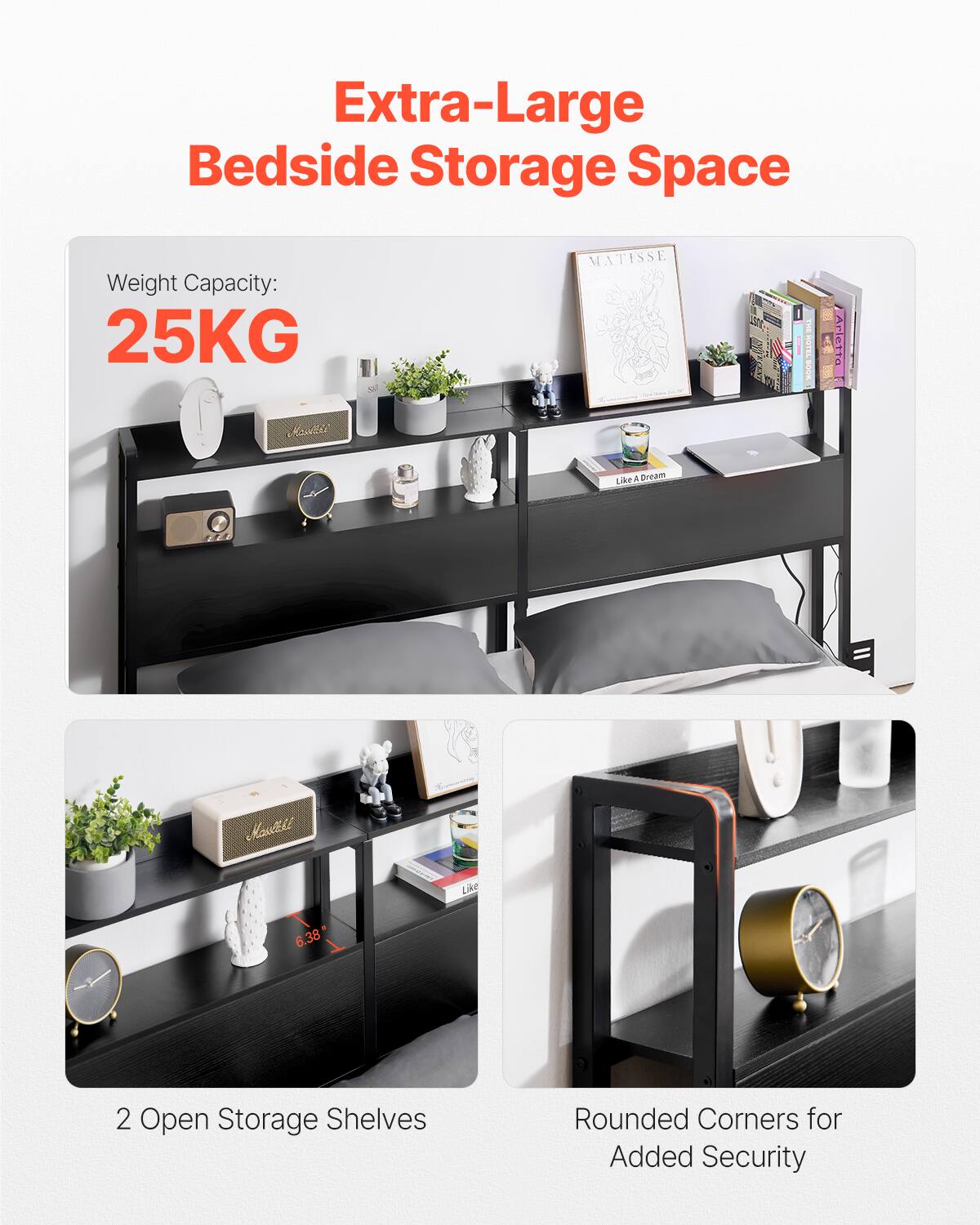 Extra-Large Bedside Storage Space

Weight Capacity: 25KG

2 Open Storage Shelves

Rounded Corners for Added Security