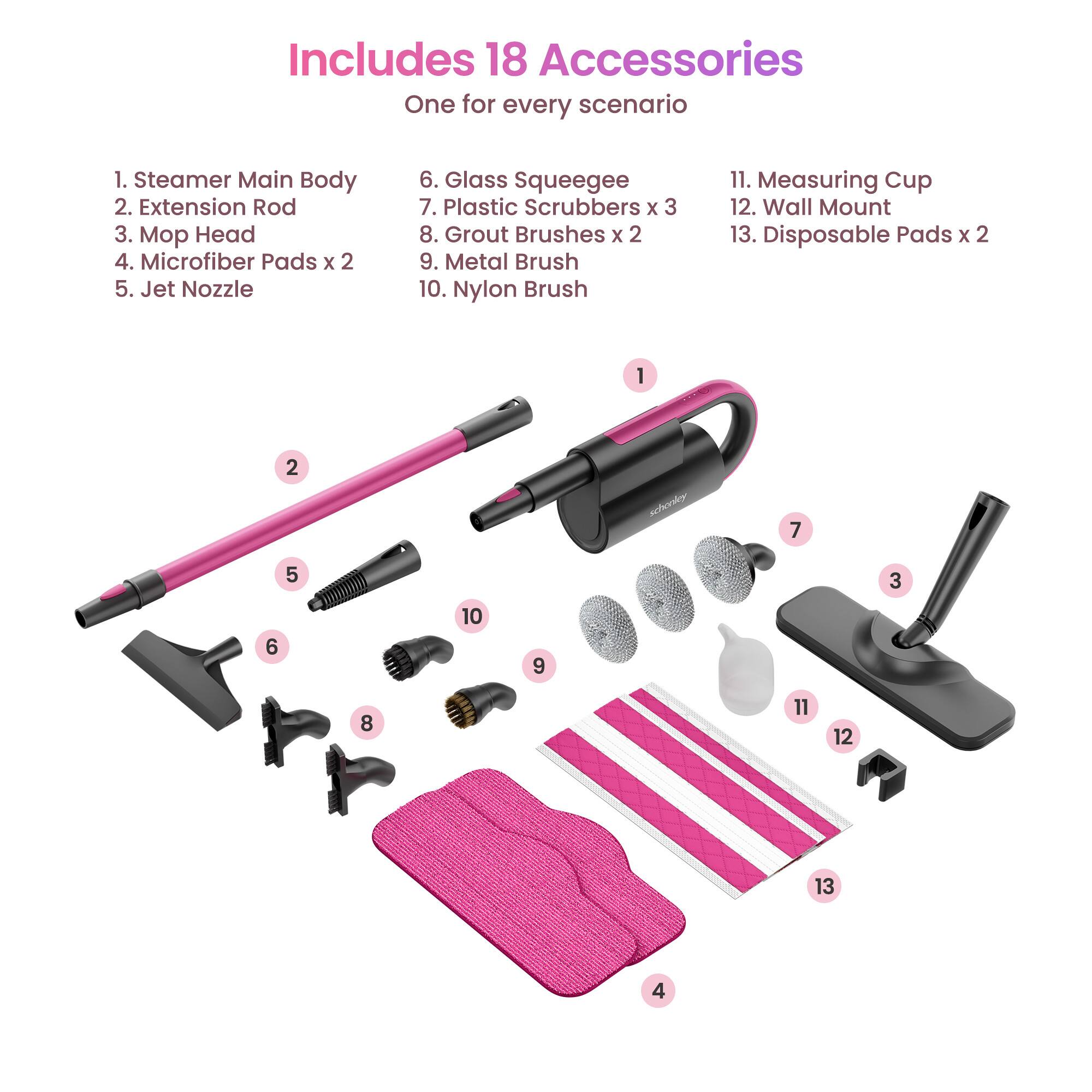 Includes 18 Accessories  
One for every scenario  

1. Steamer Main Body  
2. Extension Rod  
3. Mop Head  
4. Microfiber Pads x 2  
5. Jet Nozzle  
6. Glass Squeegee  
7. Plastic Scrubbers x 3  
8. Grout Brushes x 2  
9. Metal Brush  
10. Nylon Brush  
11. Measuring Cup  
12. Wall Mount  
13. Disposable Pads x 2