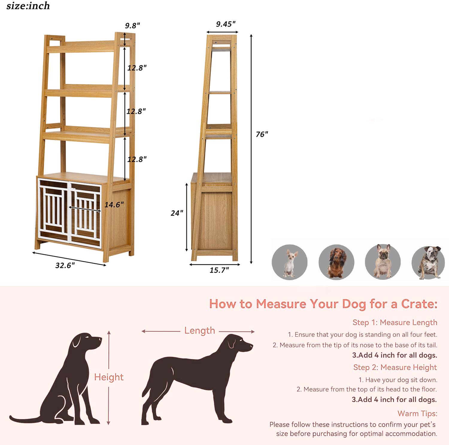 size:inch  
9.8" 9.45" 12.8" 12.8" 76" 12.8" 14.6" 24" 32.6" 15.7"  

Height  

How to Measure Your Dog for a Crate:  

Step 1: Measure Length  
1. Ensure that your dog is standing on all four feet.  
2. Measure from the tip of its nose to the base of its tail.  
3. Add 4 inch for all dogs.  

Step 2: Measure Height  
1. Have your dog sit down.  
2. Measure from the top of its head to the floor.  
3. Add 4 inch for all dogs.  

Warm Tips:  
Please follow these instructions to confirm your pet's size before purchasing for optimal accommodation.