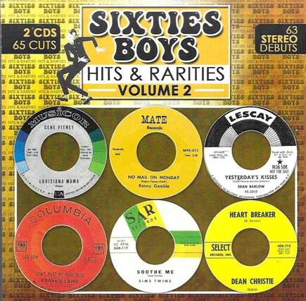 **SIXTIES BOYS**
**HITS & RARITIES**
**VOLUME 2**
**2 CDs**
**65 CUTS**
**STEREO**
**DEBUTS**
**MUSICOR**
**GENE PITNEY**
**LOUISIANA MAMA**
**M45-011**
**Time 2:30**
**Distributed by United Artists Records**
**COLUMBIA**
**DON'T MAKE MY BABY BLUE**
**FRANKIE LAINE**
**45 RPM**
**4-42767**
**SAR RECORDS**
**SOOTHE ME**
**SIMS TWINS**
**SAR-117**
**45 RPM**
**SELECT RECORDS, INC.**
**HEART BREAKER**
**DEAN CHRISTIE**
**45K-715**
**45 RPM**
**MATE**
**Recent**
**M45-011**
**Time 2:30**
**LES CAY**
**YESTERDAY'S K