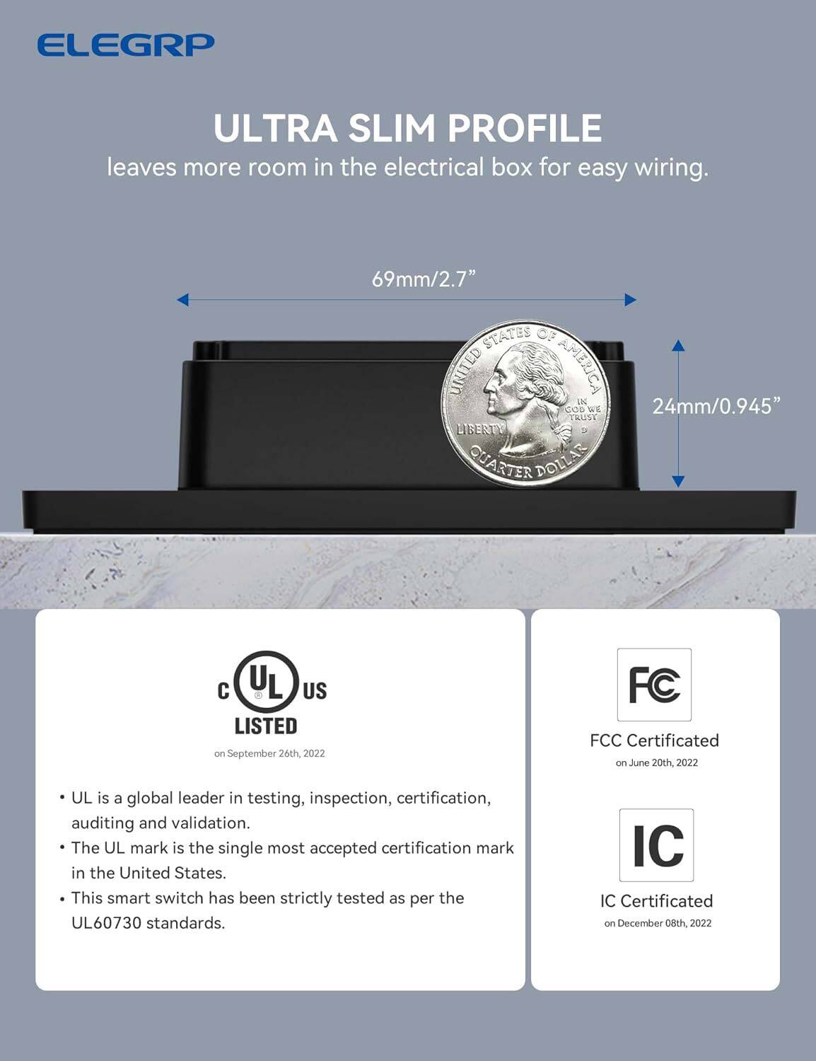 ELEGRP ULTRA SLIM PROFILE leaves more room in the electrical box for easy wiring. 69mm/2.7" STATES OF UNITED AMERICA IN GOD WE TRUST LIBERTY QUARTER DOLLAR. UL is listed on September 26th, 2022. FCC Certificated on June 20th, 2022. UL is a global leader in testing, inspection, certification, auditing, and validation. The UL mark is the single most accepted certification mark in the United States. This smart switch has been strictly tested as per the UL60730 standards. IC Certificated on December 08th, 2022.