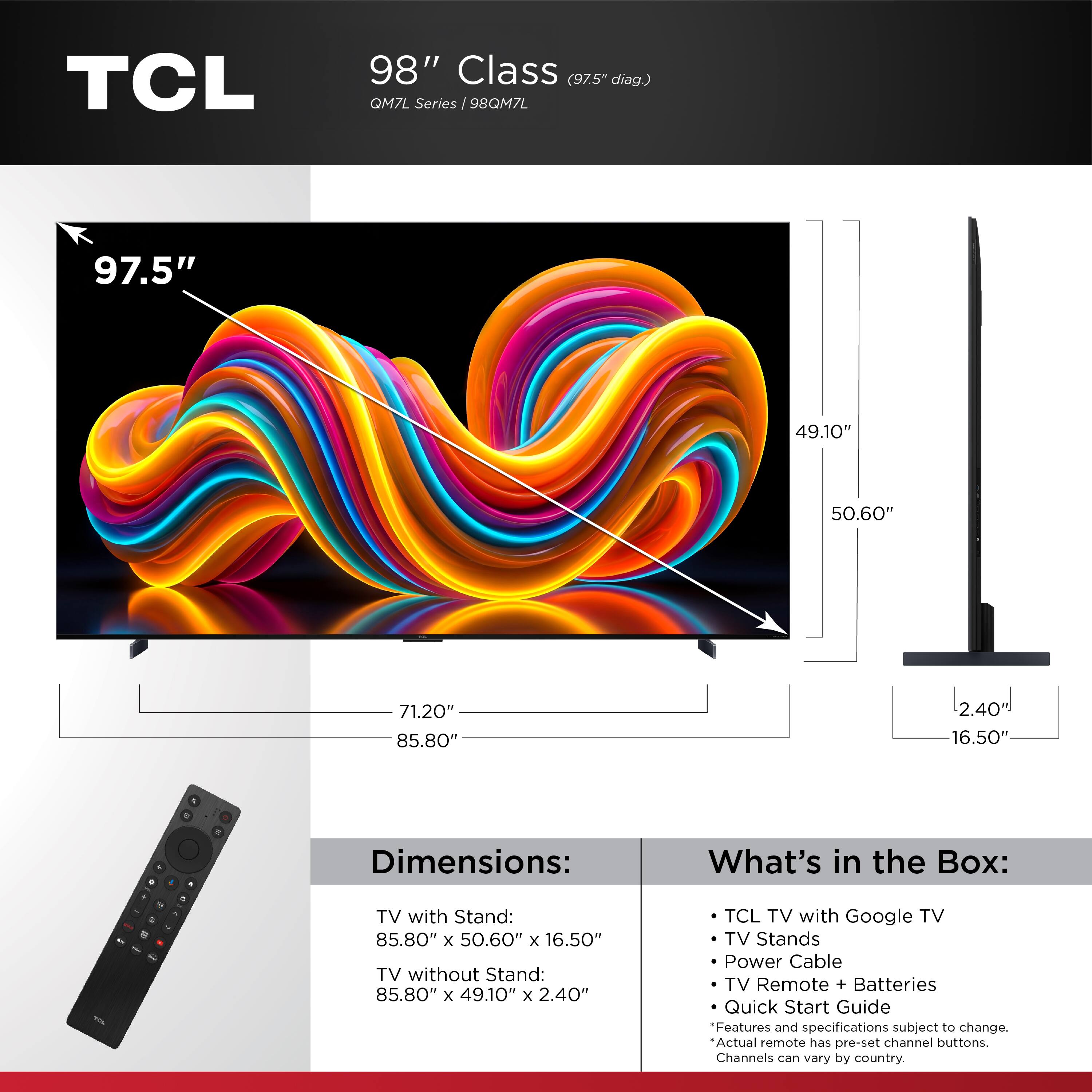 TCL 98" Class (97.5" diag.) QM7L Series 98QM7L

Dimensions:
- TV with Stand: 85.80" x 50.60" x 16.50"
- TV without Stand: 85.80" x 49.10" x 2.40"

What's in the Box:
- TCL TV with Google TV
- TV Stands
- Power Cable
- TV Remote + Batteries
- Quick Start Guide

Features and specifications subject to change. Actual remote has pre-set channel buttons. Channels can vary by country.