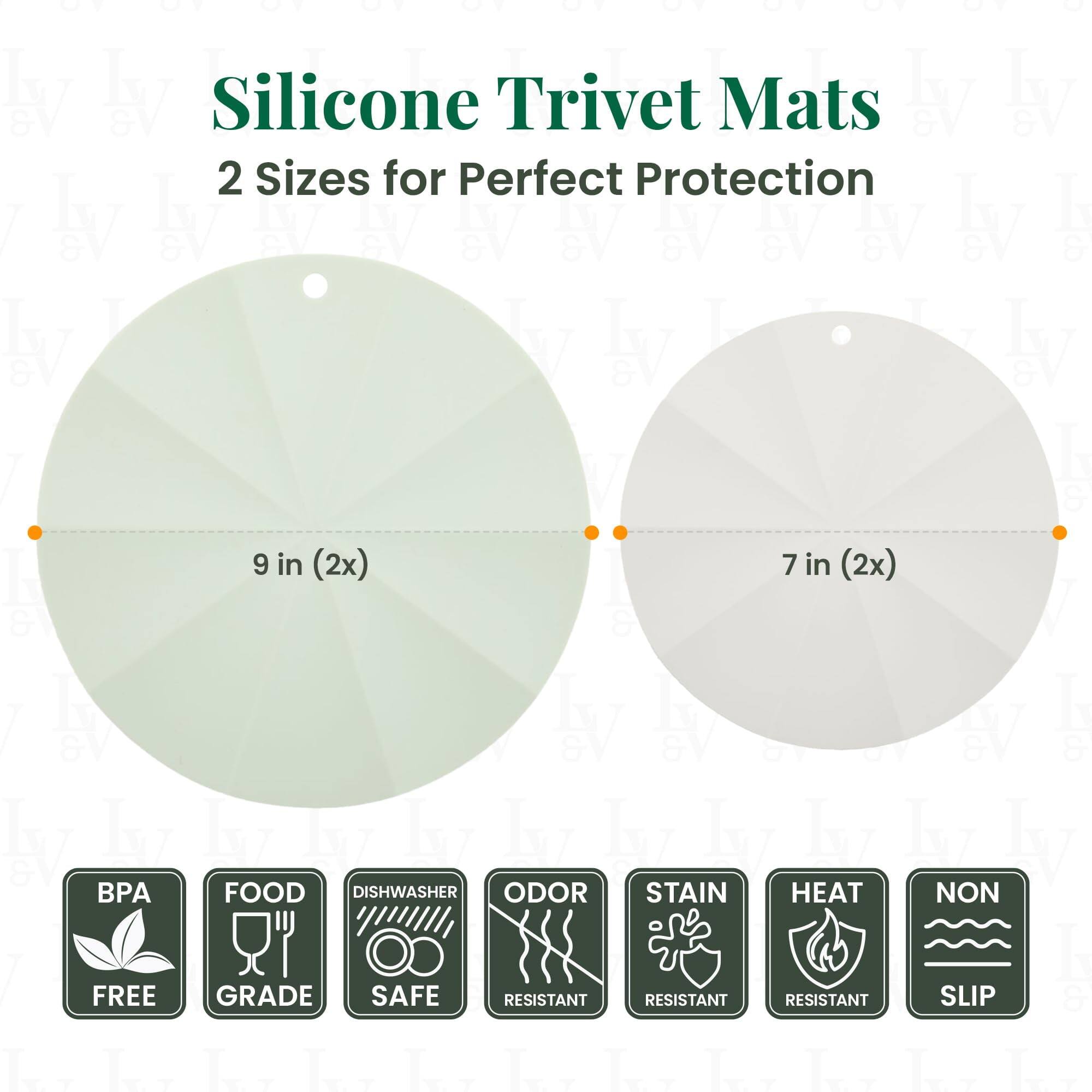 Silicone Trivet Mats  
2 Sizes for Perfect Protection  

9 in (2x)  
7 in (2x)  

BPA FREE  
FOOD GRADE  
DISHWASHER SAFE  
ODOR RESISTANT  
STAIN RESISTANT  
HEAT RESISTANT  
NON SLIP