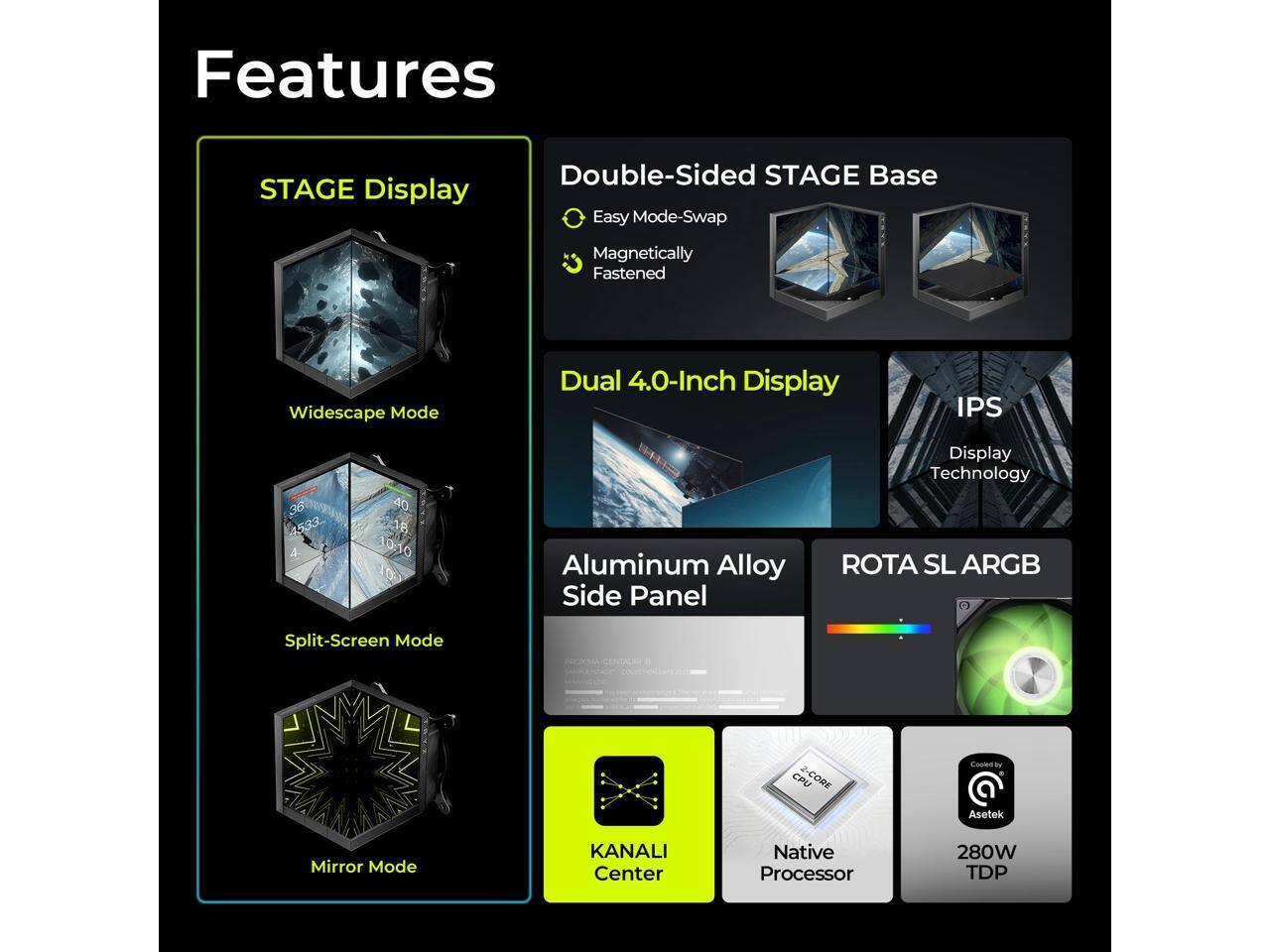 Features

- STAGE Display
  - Double-Sided STAGE Base
    - Easy Mode-Swap
    - Magnetically Fastened
  - Widescape Mode
  - Split-Screen Mode
  - Mirror Mode

- Dual 4.0-Inch Display
  - IPS Display Technology

- Aluminum Alloy Side Panel

- ROTA SL ARGB

- KANALI Center

- Native Processor

- 280W TDP

- Cooled by Asetek