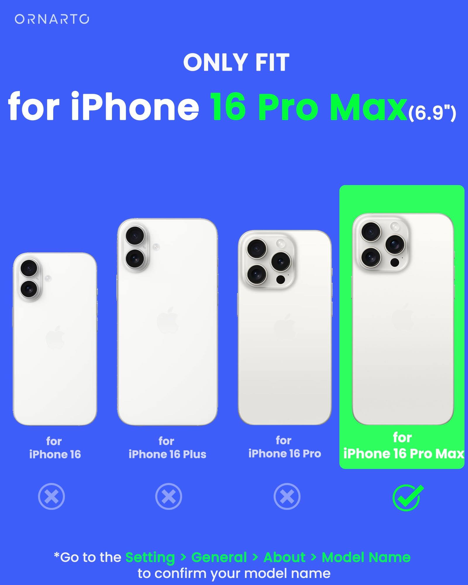 ORNARTO ONLY FIT for iPhone 16 Pro Max(6.9") for iPhone 16 for iPhone 16 Plus for iPhone 16 Pro for iPhone 16 Pro Max *Go to the Setting > General > About > Model Name to confirm your model name