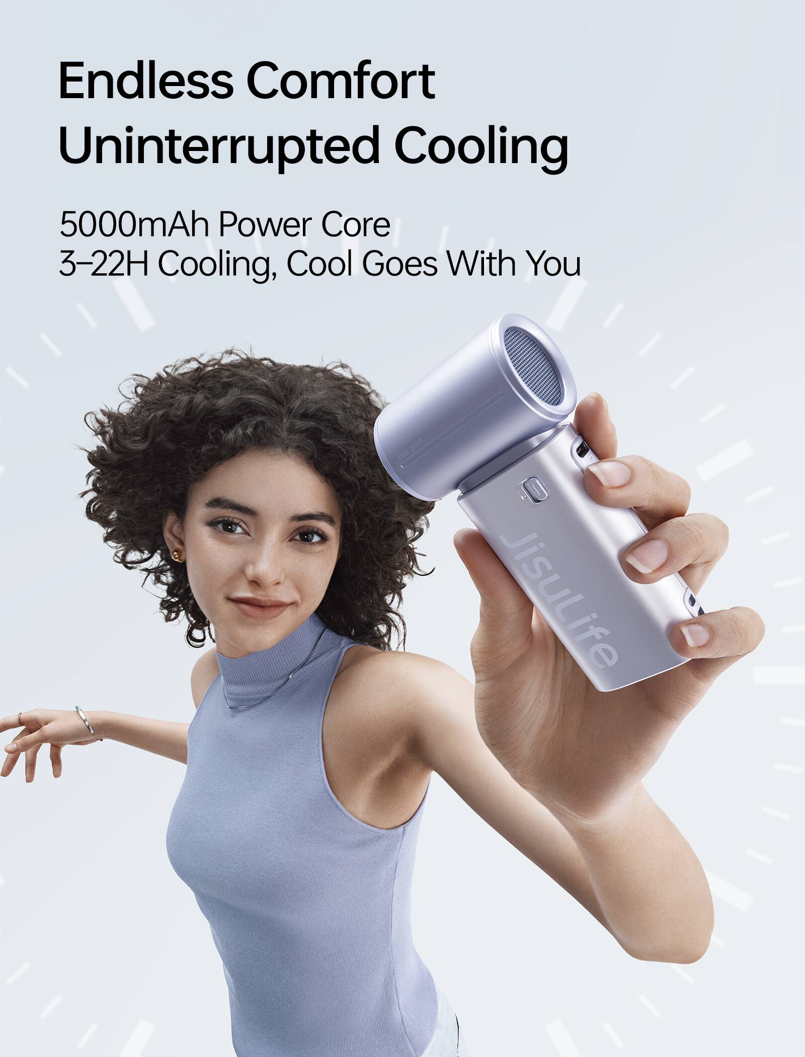 Endless Comfort  
Uninterrupted Cooling  
5000mAh Power Core  
3-22H Cooling, Cool Goes With You  

feel good  
JisuLife