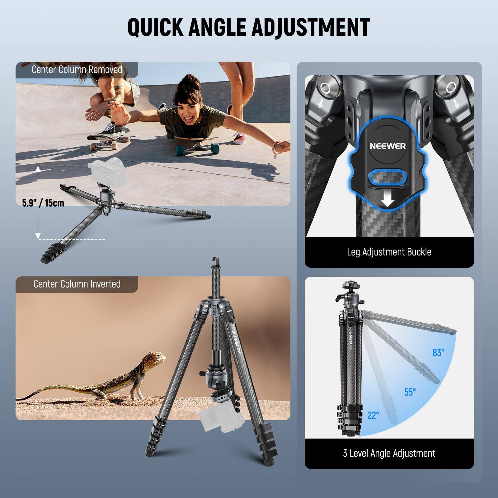 QUICK ANGLE ADJUSTMENT

- Center Column Removed
- 5.9" / 15cm
- Center Column Inverted
- Leg Adjustment Buckle
- 3 Level Angle Adjustment
  - 83°
  - 55°
  - 22°