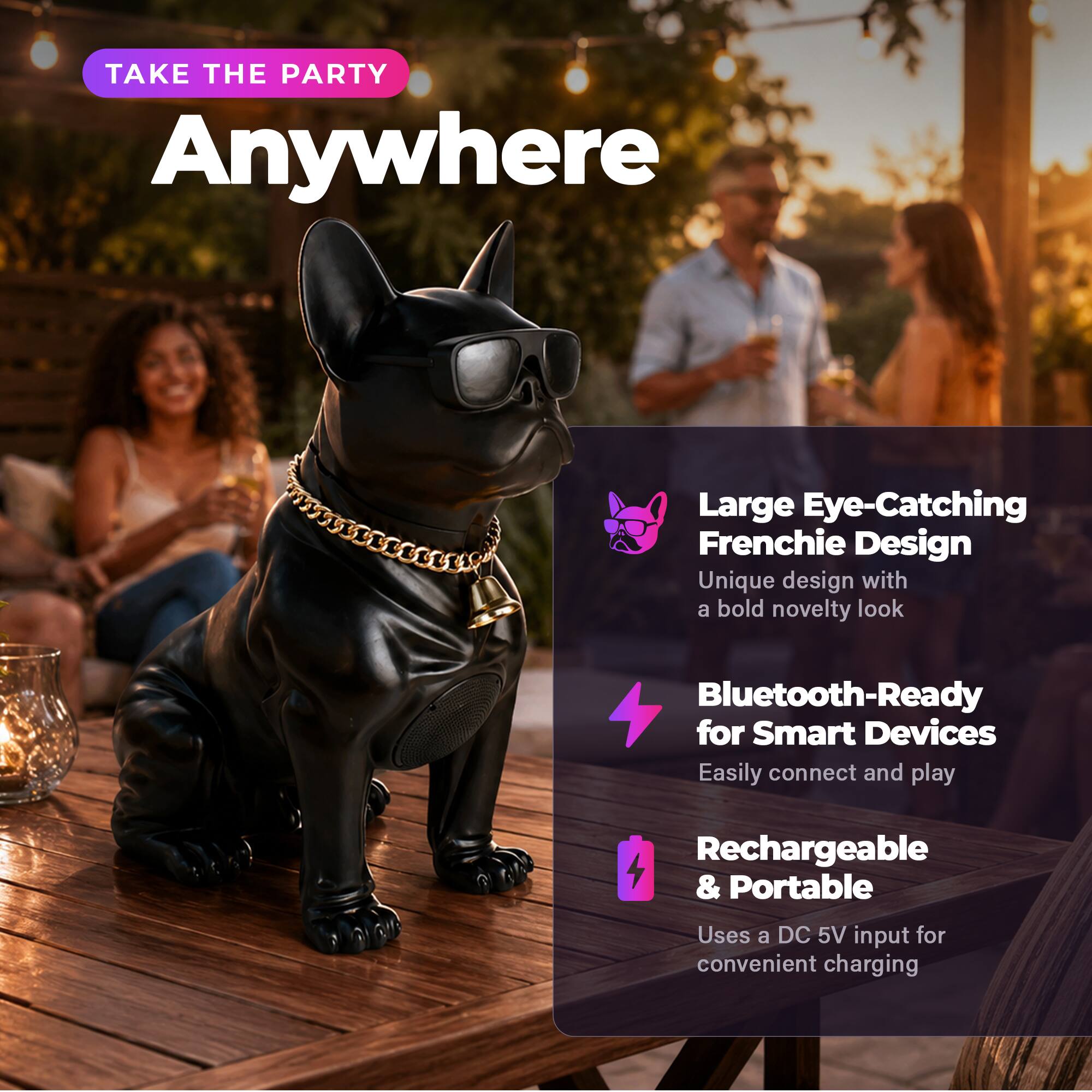TAKE THE PARTY Anywhere

Large Eye-Catching Frenchie Design
Unique design with a bold novelty look

Bluetooth-Ready for Smart Devices
Easily connect and play

Rechargeable & Portable
Uses a DC 5V input for convenient charging