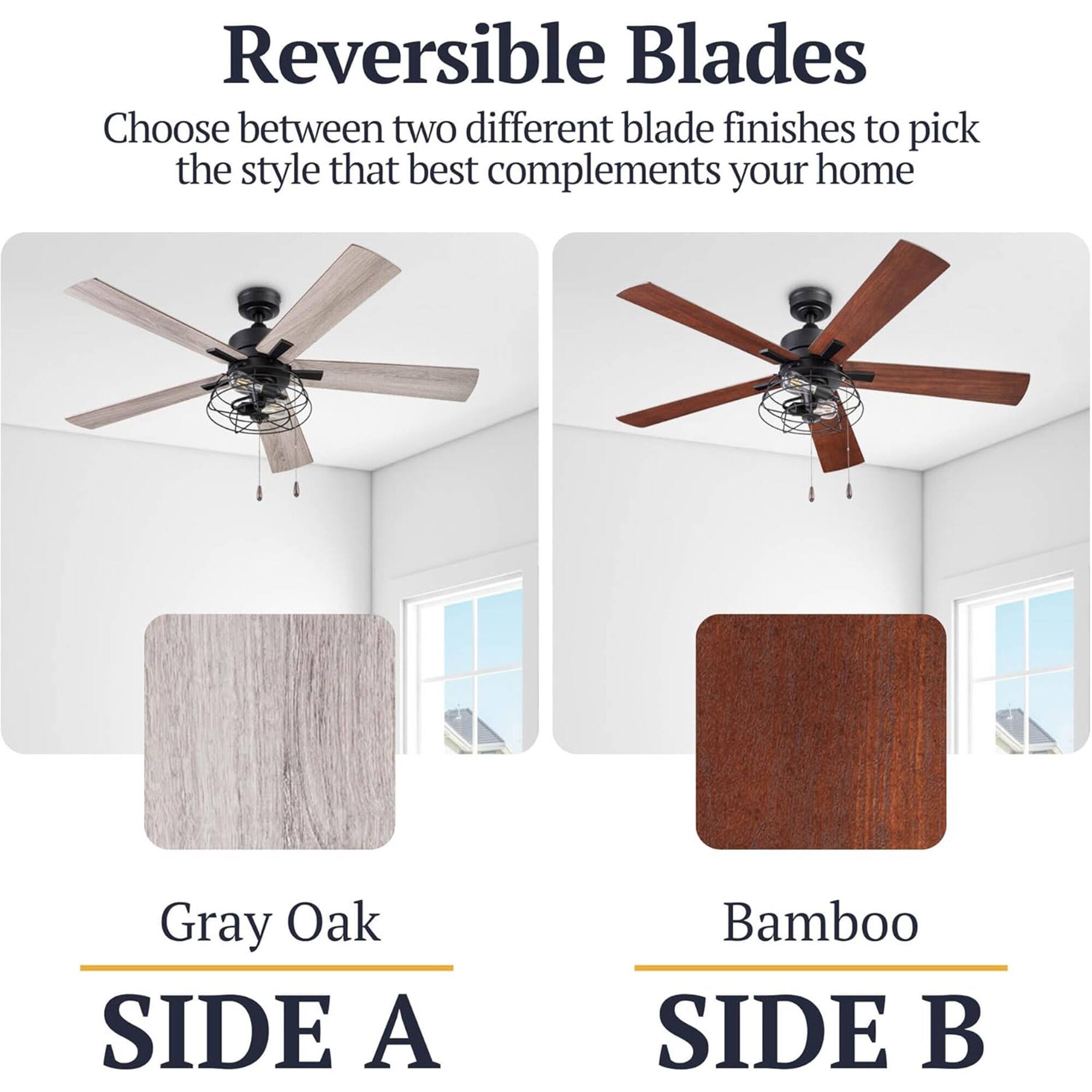 Reversible Blades  
Choose between two different blade finishes to pick the style that best complements your home  

Gray Oak  
SIDE A  

Bamboo  
SIDE B