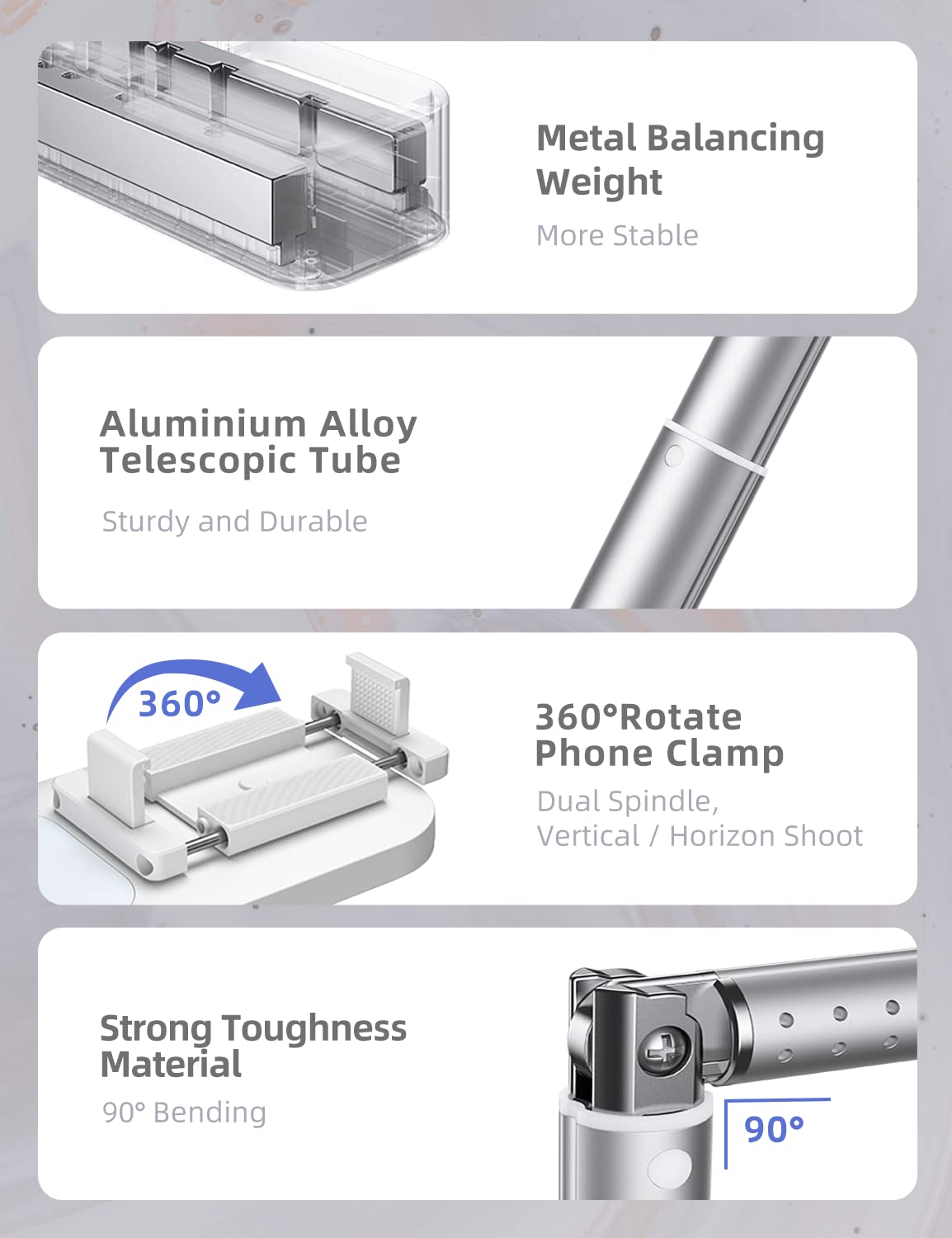 - Metal Balancing Weight
  - More Stable

- Aluminium Alloy Telescopic Tube
  - Sturdy and Durable

- 360° Rotate Phone Clamp
  - Dual Spindle, Vertical / Horizon Shoot

- Strong Toughness Material
  - 90° Bending