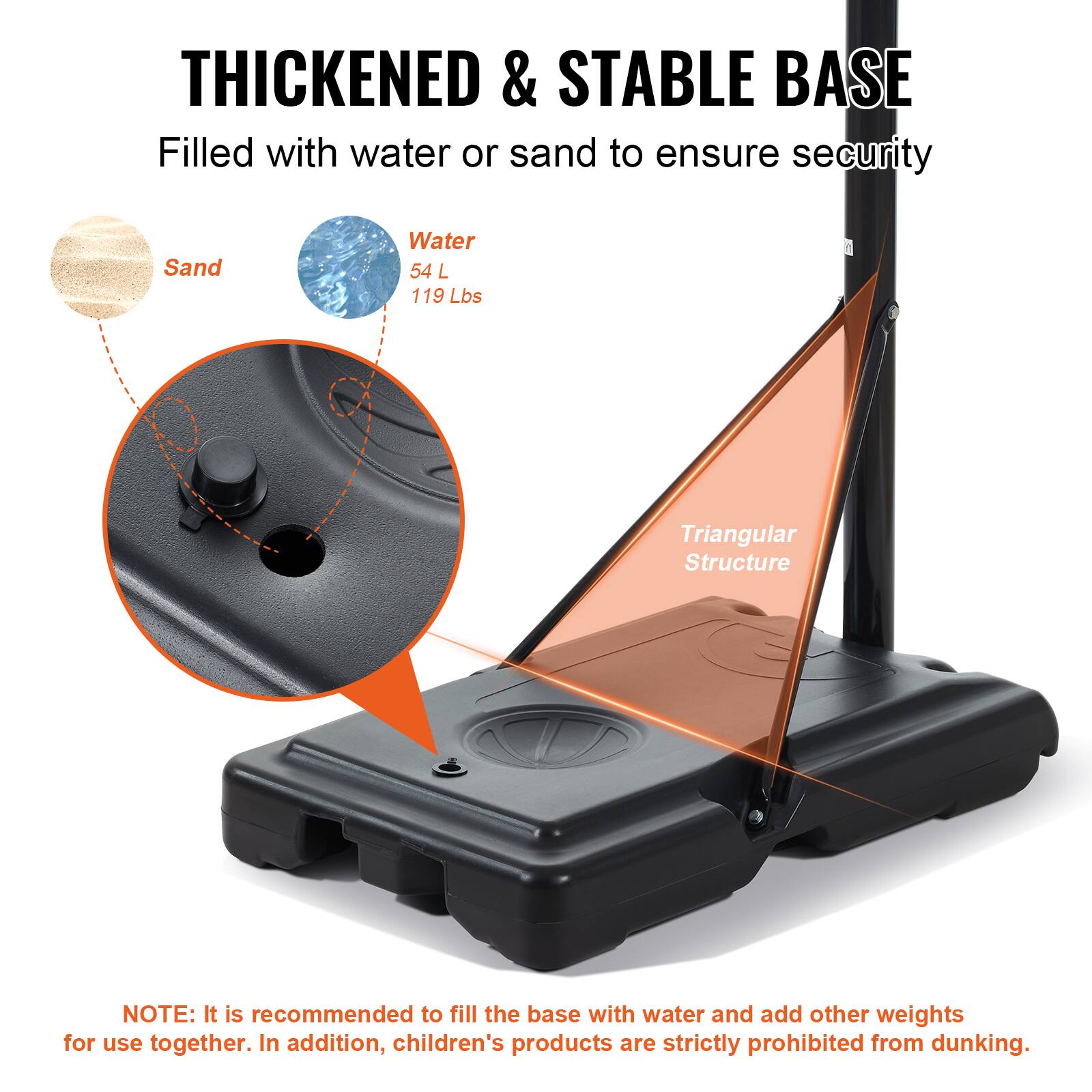 THICKENED & STABLE BASE Filled with water or sand to ensure security Sand Water 54 L 119 Lbs Triangular Structure NOTE: It is recommended to fill the base with water and add other weights for use together. In addition, children's products are strictly prohibited from dunking.